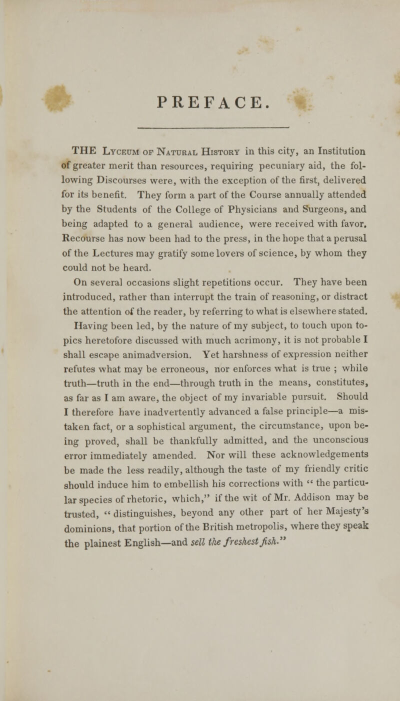 # PREFACE. THE Lyceum of Natural History in this city, an Institution of greater merit than resources, requiring pecuniary aid, the fol- lowing Discourses were, with the exception of the first, delivered for its benefit. They form a part of the Course annually attended by the Students of the College of Physicians and Surgeons, and being adapted to a general audience, were received with favor. Recourse has now been had to the press, in the hope that a perusal of the Lectures may gratify some lovers of science, by whom they could not be heard. On several occasions slight repetitions occur. They have been introduced, rather than interrupt the train of reasoning, or distract the attention of the reader, by referring to what is elsewhere stated. Having been led, by the nature of my subject, to touch upon to- pics heretofore discussed with much acrimony, it is not probable I shall escape animadversion. Yet harshness of expression neither refutes what may be erroneous, nor enforces what is true ; while truth—truth in the end—through truth in the means, constitutes, as far as I am aware, the object of my invariable pursuit. Should I therefore have inadvertently advanced a false principle—a mis- taken fact, or a sophistical argument, the circumstance, upon be- ing proved, shall be thankfully admitted, and the unconscious error immediately amended. Nor will these acknowledgements be made the less readily, although the taste of my friendly critic should induce him to embellish his corrections with  the particu- lar species of rhetoric, which, if the wit of Mr. Addison maybe trusted,  distinguishes, beyond any other part of her Majesty's dominions, that portion of the British metropolis, where they speak the plainest English—and sell the freshest fish