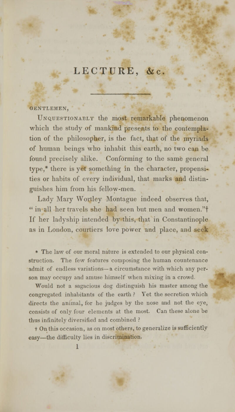 LECTURE, &c. GENTLEMEN, Unquestionably the most remarkable phenomenon which the study of mankind presents to the contempla- tion of the philosopher, is the fact, that of the myriads of human beings who inhabit this earth, no two can be found precisely alike. Conforming to the same general type,* there is yet something in the character, propensi- ties or habits of every individual, that marks and distin- guishes him from his fellow-men. Lady Mary Wortley Montague indeed observes that,  in all her travels she had seen but men and women.t If her ladyship intended by this, that in Constantinople as in London, courtiers love power and place, and seek + The law of our moral nature is extended to our physical con- struction. The few features composing the human countenance admit of endless variations—a circumstance with which any per- son may occupy and amuse himself when mixing in a crowd. Would not a sagacious dog distinguish his master among the congregated inhabitants of the earth ? Yet the secretion which directs the animal, for he judges by the nose and not the eye, consists of only four elements at the most. Can these alone be thus infinitely diversified and combined ? t On this occasion, as on most others, to generalize is sufficiently easy—the difficulty lies in discrimination.