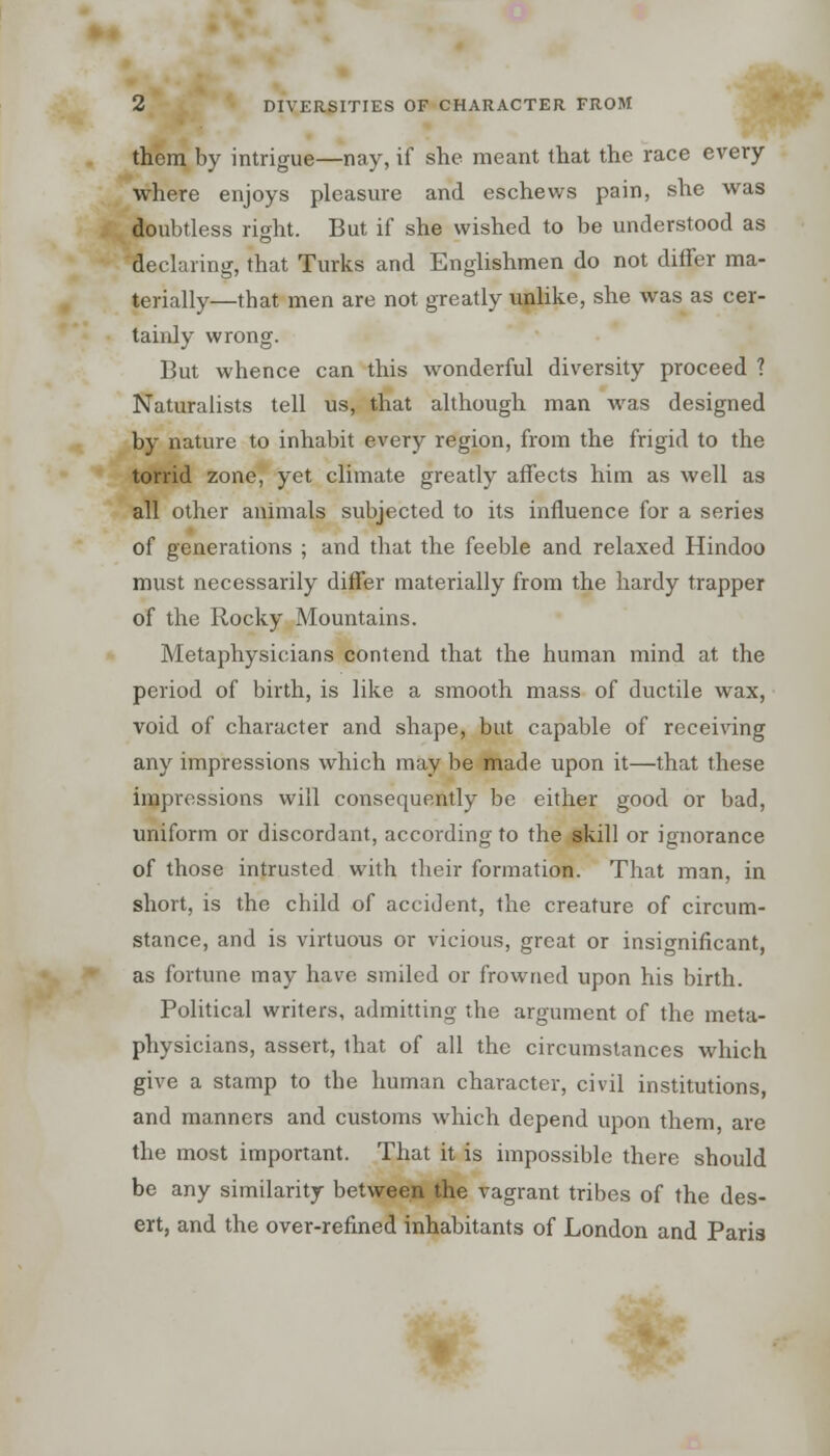 them by intrigue—nay, if she meant that the race every where enjoys pleasure and eschews pain, she was doubtless right. But if she wished to be understood as declaring, that Turks and Englishmen do not differ ma- terially—that men are not greatly unlike, she was as cer- tainly wrong. But whence can this wonderful diversity proceed ? Naturalists tell us, that although man was designed by nature to inhabit every region, from the frigid to the torrid zone, yet climate greatly affects him as well as all other animals subjected to its influence for a series of generations ; and that the feeble and relaxed Hindoo must necessarily differ materially from the hardy trapper of the Rocky Mountains. Metaphysicians contend that the human mind at the period of birth, is like a smooth mass of ductile wax, void of character and shape, but capable of receiving any impressions which may be made upon it—that these impressions will consequently be either good or bad, uniform or discordant, according to the skill or ignorance of those intrusted with their formation. That man, in short, is the child of accident, the creature of circum- stance, and is virtuous or vicious, great or insignificant, as fortune may have smiled or frowned upon his birth. Political writers, admitting the argument of the meta- physicians, assert, that of all the circumstances which give a stamp to the human character, civil institutions, and manners and customs which depend upon them, are the most important. That it is impossible there should be any similarity between the vagrant tribes of the des- ert, and the over-refined inhabitants of London and Paris