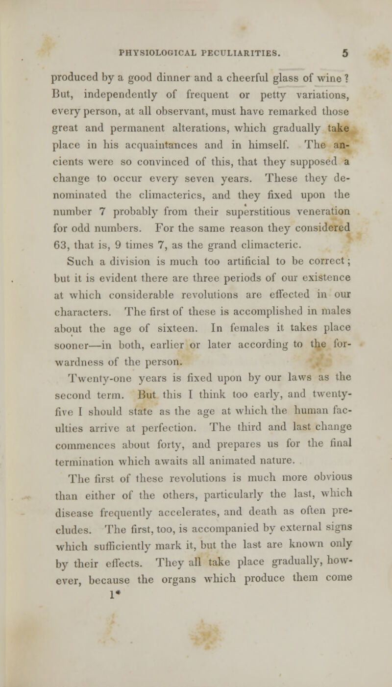 produced by a good dinner and a cheerful glass of wine ? But, independently of frequent or petty variations, every person, at all observant, must have remarked those great and permanent alterations, which gradually take place in his acquaintances and in himself. The an- cients were so convinced of this, that they supposed a change to occur every seven years. These they de- nominated the climacterics, and they fixed upon the number 7 probably from their superstitious veneration for odd numbers. For the same reason they considered 63, that is, 9 times 7, as the grand climacteric. Such a division is much too artificial to be correct; but it is evident there are three periods of our existence at which considerable revolutions are effected in our characters. The first of these is accomplished in males about the age of sixteen. In females it takes place sooner—in both, earlier or later according to the for- wardness of the person. Twenty-one years is fixed upon by our laws as the second term. But this I think too early, and twenty- five I should state as the age at which the human fac- ulties arrive at perfection. The third and last change commences about forty, and prepares us for the final termination which awaits all animated nature. The first of these revolutions is much more obvious than either of the others, particularly the last, which disease frequently accelerates, and death as often pre- cludes. The first, too, is accompanied by external signs which sufficiently mark it, but the last are known only by their effects. They all take place gradually, how- ever, because the organs which produce them come 1*