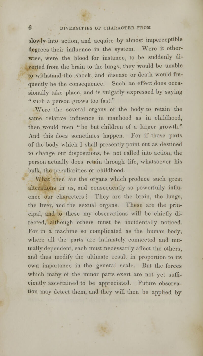 slowly into action, and acquire by almost imperceptible degrees their influence in the system. Were it other- wise, were the blood for instance, to be suddenly di- verted from the brain to the lungs, they would be unable to withstand the shock, and disease or death would fre- quently be the consequence. Such an effect does occa- sionally take place, and is vulgarly expressed by saying  such a person grows too fast. Were the several organs of the body to retain the same relative influence in manhood as in childhood, then would men  be but children of a larger growth. And this does sometimes happen. For if those parts of the body which I shall presently point out as destined to change our dispositions, be not called into action, the person actually does retain through life, whatsoever his bulk, the peculiarities of childhood. What then are the organs which produce such great alterations in us, and consequently so poAverfully influ- ence our characters ? They are the brain, the lungs, the liver, and the sexual organs. These are the prin- cipal, and to these my observations will be chiefly di- rected, although others must be incidentally noticed. For in a machine so complicated as the human body, where all the parts are intimately connected and mu- tually dependent, each must necessarily affect the others, and thus modify the ultimate result in proportion to its own importance in the general scale. But the forces which many of the minor parts exert are not yet suffi- ciently ascertained to be appreciated. Future observa- tion may detect them, and they will then be applied by