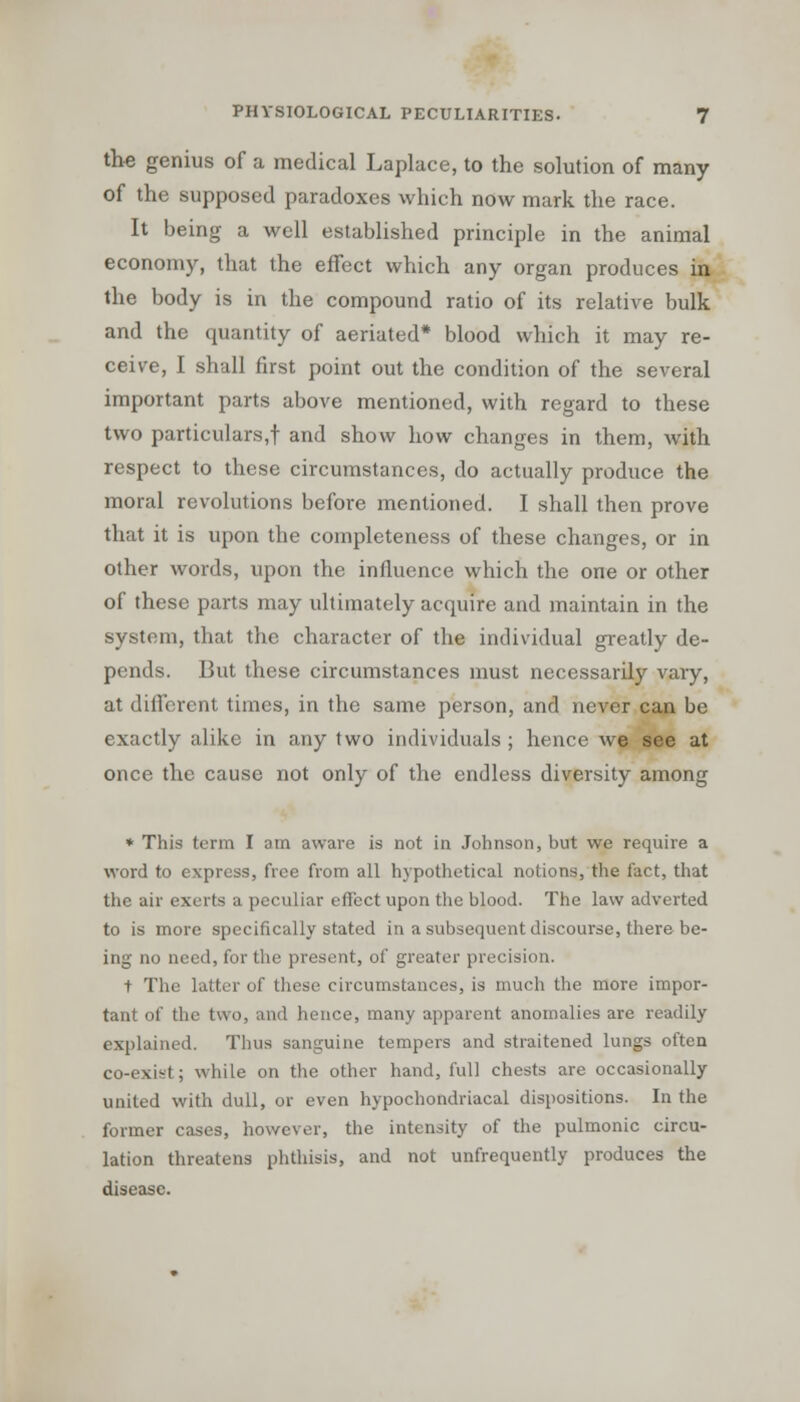 the genius of a medical Laplace, to the solution of many of the supposed paradoxes which now mark the race. It being a well established principle in the animal economy, that the effect which any organ produces in the body is in the compound ratio of its relative bulk and the quantity of aeriated* blood which it may re- ceive, I shall first point out the condition of the several important parts above mentioned, with regard to these two particulars,! and show how changes in them, with respect to these circumstances, do actually produce the moral revolutions before mentioned. I shall then prove that it is upon the completeness of these changes, or in other words, upon the influence which the one or other of these parts may ultimately acquire and maintain in the system, that the character of the individual greatly de- pends. But these circumstances must necessarily vary, at different times, in the same person, and never can be exactly alike in any two individuals ; hence we see at once the cause not only of the endless diversity among * This term I am aware is not in Johnson, but we require a word to express, free from all hypothetical notions, the fact, that the air exerts a peculiar effect upon the blood. The law adverted to is more specifically stated in a subsequent discourse, there be- ing no need, for the present, of greater precision. t The latter of these circumstances, is much the more impor- tant of the two, and hence, many apparent anomalies are readily explained. Thus sanguine tempers and straitened lungs often co-exist; while on the other hand, full chests are occasionally- united with dull, or even hypochondriacal dispositions. In the former cases, however, the intensity of the pulmonic circu- lation threatens phthisis, and not unfrequently produces the disease.