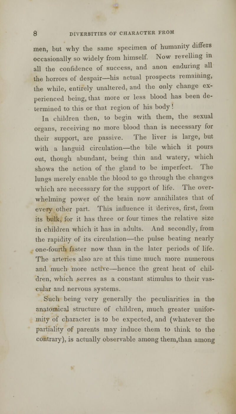 men, but why the same specimen of humanity differs occasionally so widely from himself. Now revelling in all the confidence of success, and anon enduring all the horrors of despair—his actual prospects remaining, the while, entirely unaltered, and the only change ex- perienced being, that more or less blood has been de- termined to this or that region of his body! In children then, to begin with them, the sexual organs, receiving no more blood than is necessary for their support, are passive. The liver is large, but with a languid circulation—the bile which it pours out, though abundant, being thin and watery, which shows the action of the gland to be imperfect. The lungs merely enable the blood to go through the changes which are necessary for the support of life. The over- whelming power of the brain now annihilates that of every other part. This influence it derives, first, from its bulk, for it has three or four times the relative size in children which it has in adults. And secondly, from the rapidity of its circulation—the pulse beating nearly one-fourth faster now than in the later periods of life. The arteries also are at this time much more numerous and much more active—hence the great heat of chil- dren, which serves as a constant stimulus to their vas- cular and nervous systems. Such being very generally the peculiarities in the anatomical structure of children, much greater unifor- mity of character is to be expected, and (whatever the partiality of parents may induce them to think to the contrary), is actually observable among them,than among