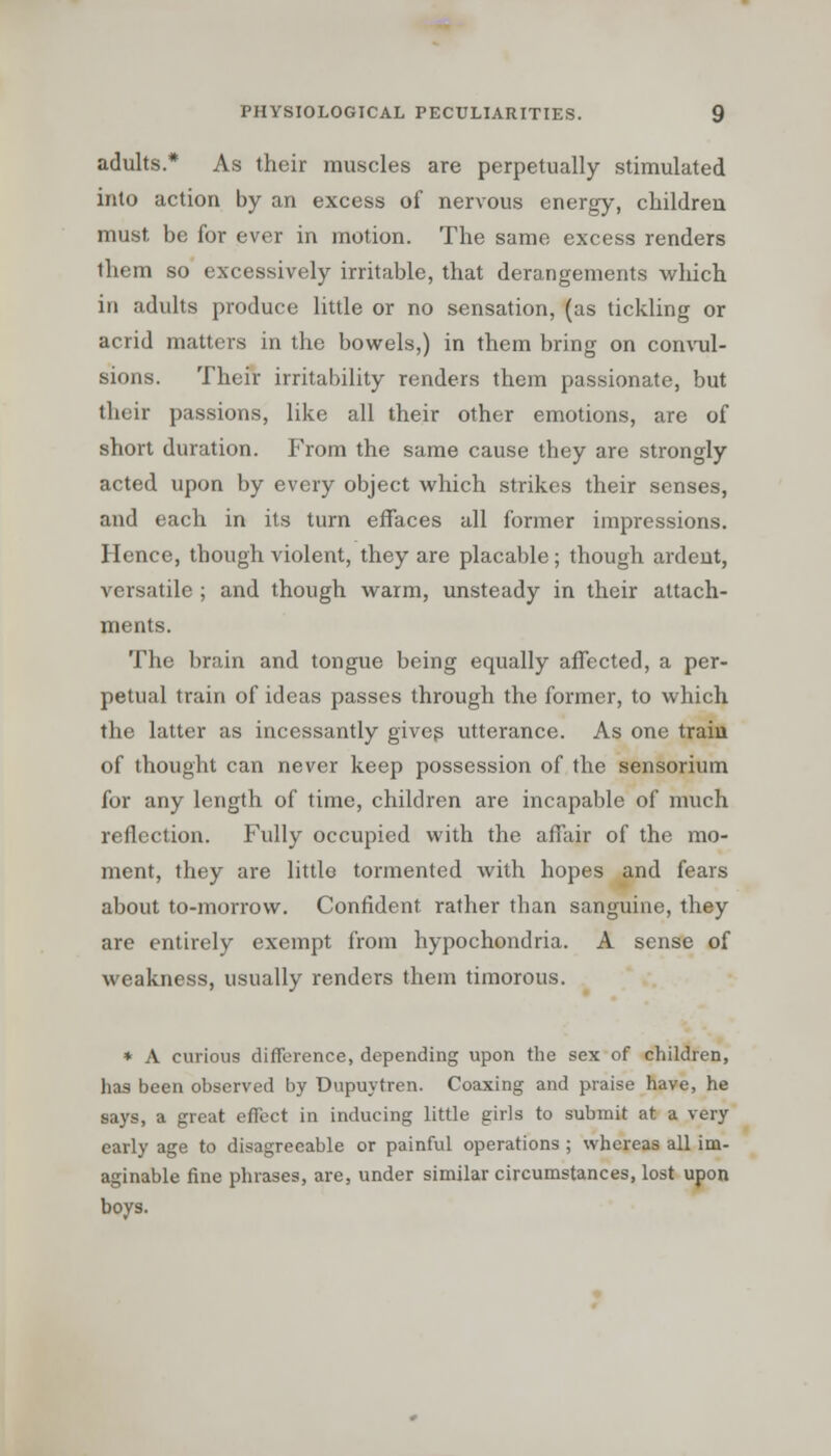 adults.* As their muscles are perpetually stimulated into action by an excess of nervous energy, children must be for ever in motion. The same excess renders them so excessively irritable, that derangements which in adults produce little or no sensation, (as tickling or acrid matters in the bowels,) in them bring on convul- sions. Their irritability renders them passionate, but their passions, like all their other emotions, are of short duration. From the same cause they are strongly acted upon by every object which strikes their senses, and each in its turn effaces all former impressions. Hence, though violent, they are placable; though ardent, versatile ; and though warm, unsteady in their attach- ments. The brain and tongue being equally affected, a per- petual train of ideas passes through the former, to which the latter as incessantly gives utterance. As one train of thought can never keep possession of the sensorium for any length of time, children are incapable of much reflection. Fully occupied with the affair of the mo- ment, they are little tormented Avith hopes and fears about to-morrow. Confident rather than sanguine, they are entirely exempt from hypochondria. A sense of weakness, usually renders them timorous. * A curious difference, depending upon the sex of children, has been observed by Dupuytren. Coaxing and praise have, he says, a great effect in inducing little girls to submit at a very early age to disagreeable or painful operations; whereas all im- aginable fine phrases, are, under similar circumstances, lost upon boys.