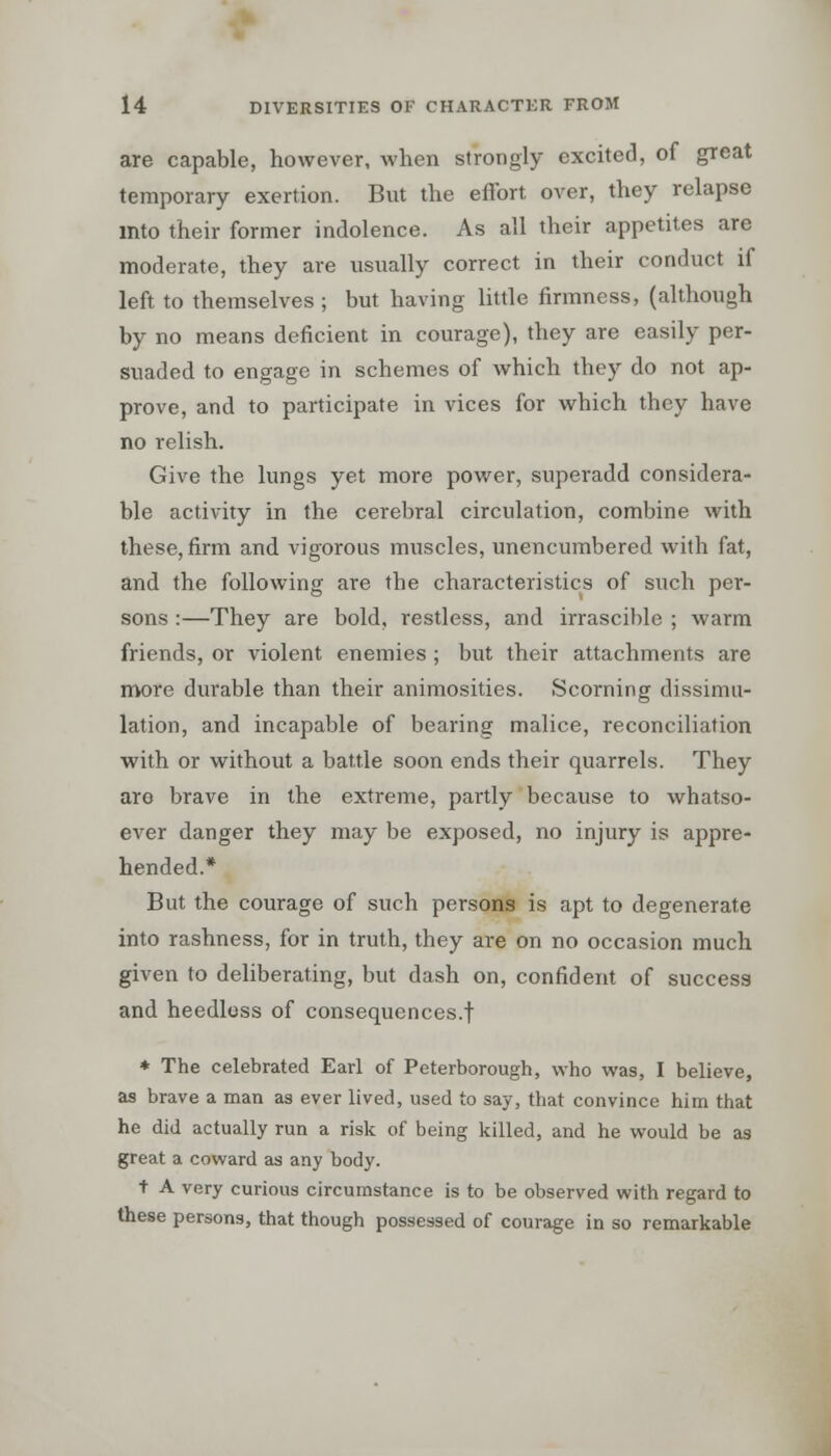 are capable, however, when strongly excited, of great temporary exertion. But the effort over, they relapse into their former indolence. As all their appetites are moderate, they are usually correct in their conduct if left to themselves ; but having little firmness, (although by no means deficient in courage), they are easily per- suaded to engage in schemes of which they do not ap- prove, and to participate in vices for which they have no relish. Give the lungs yet more power, superadd considera- ble activity in the cerebral circulation, combine with these, firm and vigorous muscles, unencumbered with fat, and the following are the characteristics of such per- sons :—They are bold, restless, and irrascible ; warm friends, or violent enemies ; but their attachments are more durable than their animosities. Scorning dissimu- lation, and incapable of bearing malice, reconciliation with or without a battle soon ends their quarrels. They are brave in the extreme, partly because to whatso- ever danger they may be exposed, no injury is appre- hended.* But the courage of such persons is apt to degenerate into rashness, for in truth, they are on no occasion much given to deliberating, but dash on, confident of success and heedless of consequences.! * The celebrated Earl of Peterborough, who was, I believe, as brave a man as ever lived, used to say, that convince him that he did actually run a risk of being killed, and he would be as great a coward as any body. t A very curious circumstance is to be observed with regard to these persons, that though possessed of courage in so remarkable