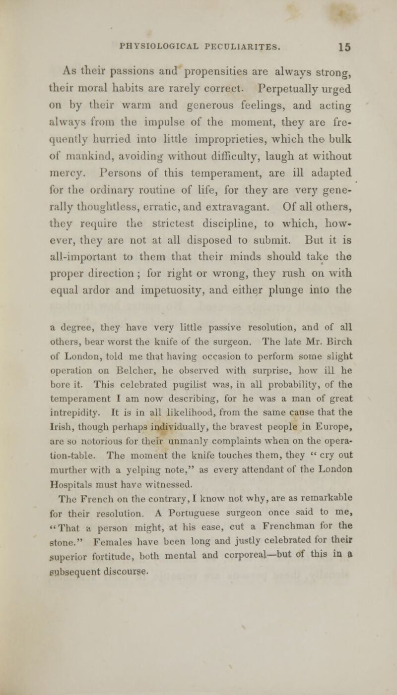 As their passions and propensities are always strong, their moral habits are rarely correct. Perpetually urged on by their warm and generous feelings, and acting always from the impulse of the moment, they are fre- quently hurried into little improprieties, which the bulk of mankind, avoiding without difficulty, laugh at without mercy. Persons of this temperament, are ill adapted for the ordinary routine of life, for they are very gene- rally thoughtless, erratic, and extravagant. Of all others, they require the strictest discipline, to which, how- ever, they are not at all disposed to submit. But it is all-important to them that their minds should take the proper direction ; for right or wrong, they rush on with equal ardor and impetuosity, and either plunge into the a degree, they have very little passive resolution, and of all others, bear worst the knife of the surgeon. The late Mr. Birch of London, told me that having occasion to perform some slight operation on Belcher, he observed with surprise, how ill he bore it. This celebrated pugilist was, in all probability, of the temperament I am now describing, for he was a man of great intrepidity. It is in all likelihood, from the same cause that the Irish, though perhaps individually, the bravest people in Europe, are so notorious for their unmanly complaints when on the opera- tion-table. The moment the knife touches them, they  cry out murther with a yelping note, as every attendant of the London Hospitals must have witnessed. The French on the contrary, I know not why, are as remarkable for their resolution. A Portuguese surgeon once said to me, That a person might, at his ease, cut a Frenchman for the stone. Females have been long and justly celebrated for their superior fortitude, both mental and corporeal—but of this in a subsequent discourse.