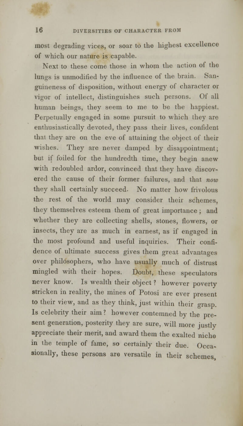 most degrading vices, or soar to the highest excellence of which our nature is capable. Next to these come those in whom the action of the lungs is unmodified by the influence of the brain. San- guineness of disposition, without energy of character or vigor of intellect, distinguishes such persons. Of all human beings, they seem to me to be the happiest. Perpetually engaged in some pursuit to which they are enthusiastically devoted, they pass their lives, confident that they are on the eve of attaining the object of their wishes. They are never damped by disappointment; but if foiled for the hundredth time, they begin anew with redoubled ardor, convinced that they have discov- ered the cause of their former failures, and that now they shall certainly succeed. No matter how frivolous the rest of the world may consider their schemes, they themselves esteem them of great importance ; and whether they are collecting shells, stones, flowers, or insects, they are as much in earnest, as if engaged in the most profound and useful inquiries. Their confi- dence of ultimate success gives them great advantages over philosophers, who have usually much of distrust mingled with their hopes. Doubt, these speculators never know. Is wealth their object ? however poverty stricken in reality, the mines of Potosi are ever present to their view, and as they think, just within their grasp. Is celebrity their aim ? however contemned by the pre- sent generation, posterity they are sure, will more justly appreciate their merit, and award them the exalted niche in the temple of fame, so certainly their due. Occa- sionally, these persons are versatile in their schemes,