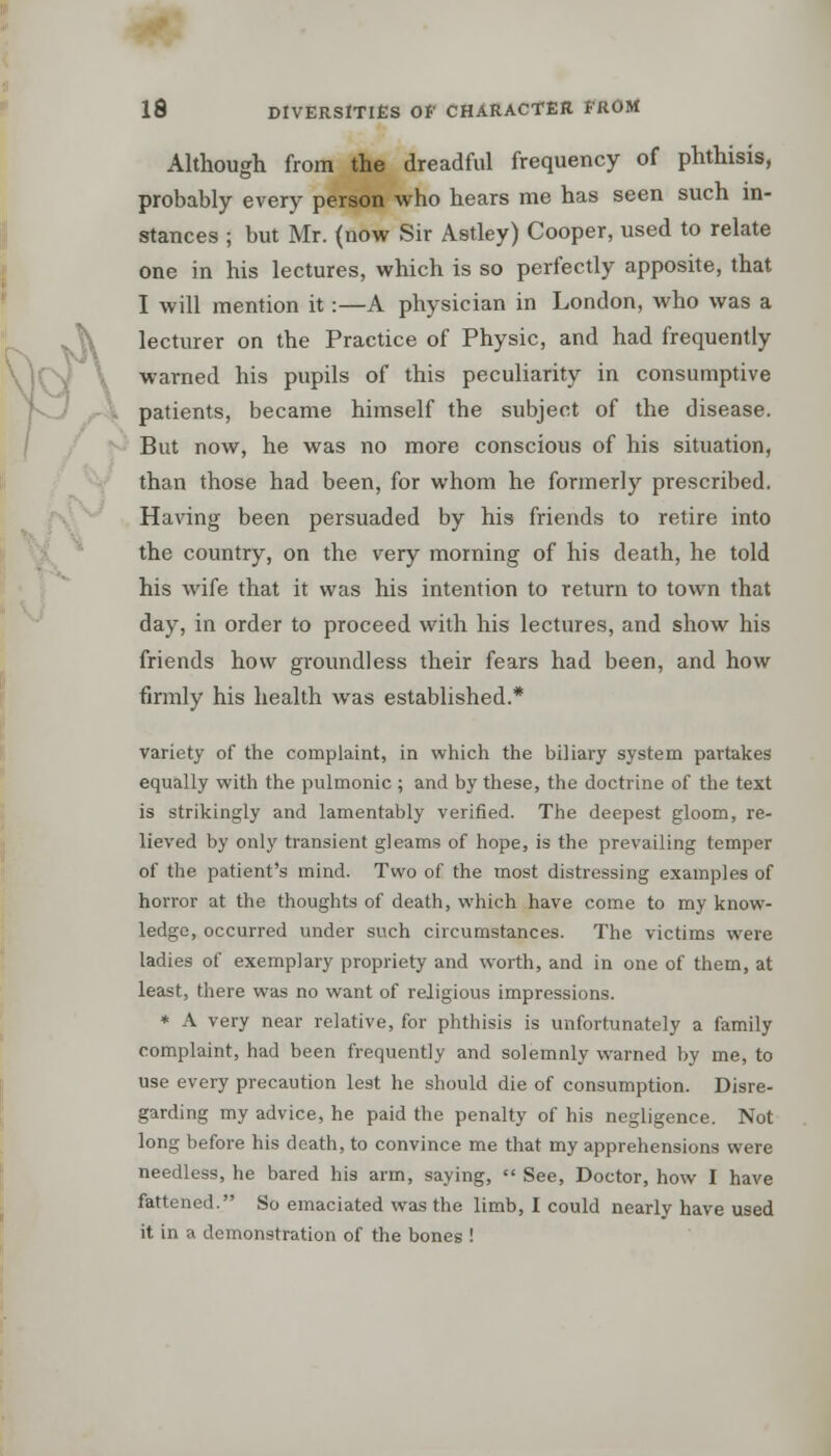 Although from the dreadful frequency of phthisis, probably every person who hears me has seen such in- stances ; but Mr. (now Sir Astley) Cooper, used to relate one in his lectures, which is so perfectly apposite, that I will mention it:—A physician in London, who was a lecturer on the Practice of Physic, and had frequently warned his pupils of this peculiarity in consumptive patients, became himself the subject of the disease. But now, he was no more conscious of his situation, than those had been, for whom he formerly prescribed. Having been persuaded by his friends to retire into the country, on the very morning of his death, he told his wife that it was his intention to return to town that day, in order to proceed with his lectures, and show his friends how groundless their fears had been, and how firmly his health was established.* variety of the complaint, in which the biliary system partakes equally with the pulmonic ; and by these, the doctrine of the text is strikingly and lamentably verified. The deepest gloom, re- lieved by only transient gleams of hope, is the prevailing temper of the patient's mind. Two of the most distressing examples of horror at the thoughts of death, which have come to my know- ledge, occurred under such circumstances. The victims were ladies of exemplary propriety and worth, and in one of them, at least, there was no want of religious impressions. * A very near relative, for phthisis is unfortunately a family complaint, had been frequently and solemnly warned by me, to use every precaution lest he should die of consumption. Disre- garding my advice, he paid the penalty of his negligence. Not long before his death, to convince me that my apprehensions were needless, he bared his arm, saying,  See, Doctor, how I have fattened. So emaciated was the limb, I could nearly have used it in a demonstration of the bones !