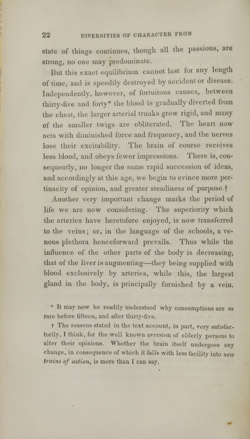 state of things continues, though all the passions, are strong, no one may predominate. But this exact equilibrium cannot last for any length of time, and is speedily destroyed by accident or disease. Independently, however, of fortuitous causes, between thirty-five and forty* the blood is gradually diverted from the chest, the larger arterial trunks grow rigid, and many of the smaller twigs are obliterated. The heart now acts with diminished force and frequency, and the nerves lose their excitability. The brain of course receives less blood, and obeys fewer impressions. There is, con- sequently, no longer the same rapid succession of ideas, and accordingly at this age, we begin to evince more per- tinacity of opinion, and greater steadiness of purpose.f Another very important change marks the period of life we are now considering. The superiority which the arteries have heretofore enjoyed, is now transferred to the veins; or, in the language of the schools, a ve- nous plethora henceforward prevails. Thus while the influence of the other parts of the body is decreasing, that of the liver is augmenting—they being supplied with blood exclusively by arteries, while this, the largest gland in the body, is principally furnished by a vein. * It may now be readily understood why consumptions are so rare before fifteen, and after thirty-five. t The reasons stated in the text account, in part, very satisfac- torily, I think, for the well known aversion of elderly persons to alter their opinions. Whether the brain itself undergoes any change, in consequence of which it falls with less facility into new trains of action, is more than I can say.