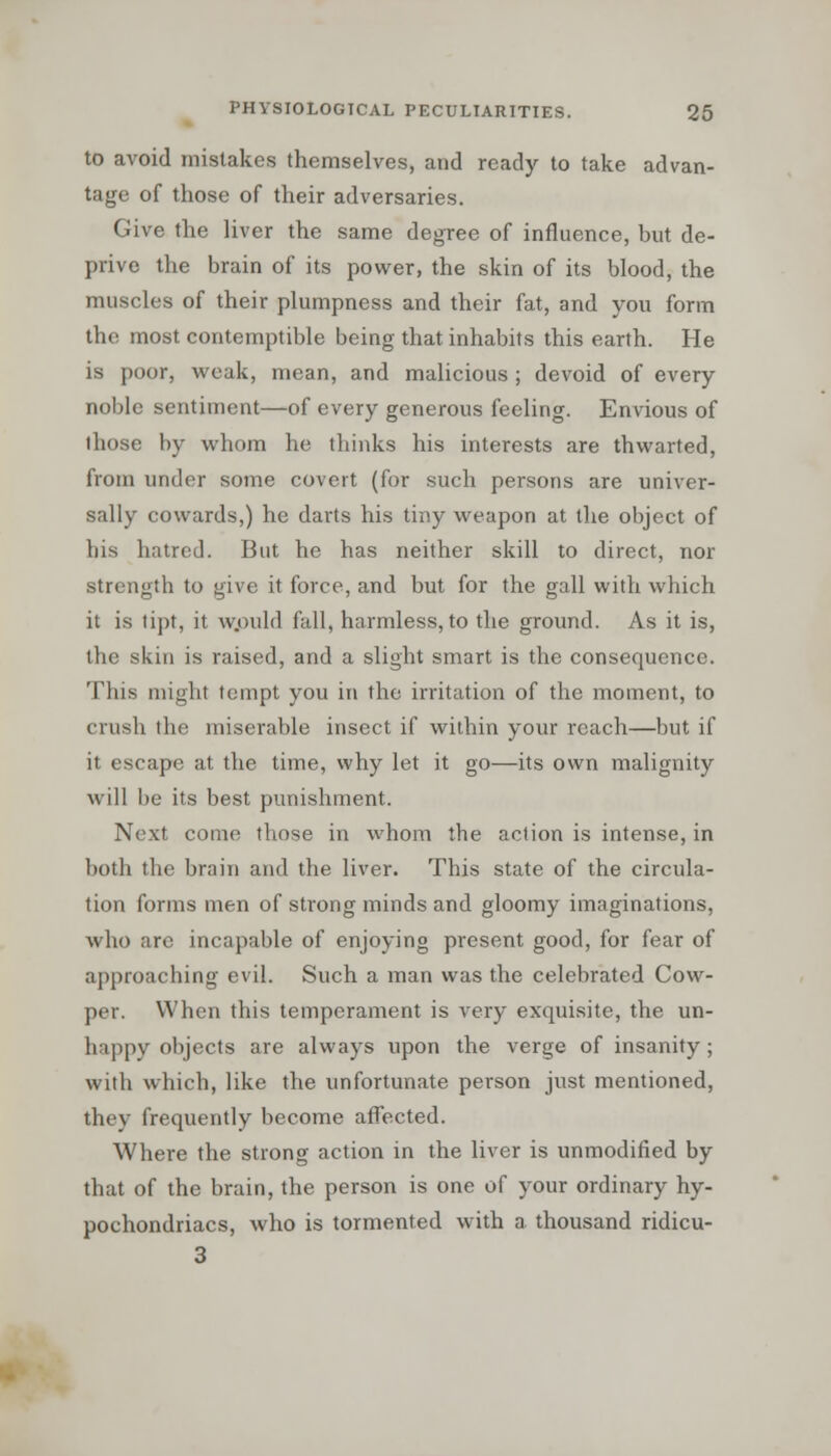 to avoid mistakes themselves, and ready to take advan- tage of those of their adversaries. Give the liver the same degree of influence, but de- prive the brain of its power, the skin of its blood, the muscles of their plumpness and their fat, and you form the most contemptible being that inhabits this earth. He is poor, weak, mean, and malicious ; devoid of every noble sentiment—of every generous feeling. Envious of ihose by whom he thinks his interests are thwarted, from under some covert (for such persons are univer- sally cowards,) he darts his tiny weapon at the object of his hatred. But he has neither skill to direct, nor strength to give it force, and but for the gall with which it is tipt, it would fall, harmless, to the ground. As it is, the skin is raised, and a slight smart is the consequence. This might tempt you in the irritation of the moment, to crush the miserable insect if within your reach—but if it escape at the time, why let it go—its own malignity will be its best punishment. Next come those in whom the action is intense, in both the brain and the liver. This state of the circula- tion forms men of strong minds and gloomy imaginations, who are incapable of enjoying present good, for fear of approaching evil. Such a man was the celebrated Cow- per. When this temperament is very exquisite, the un- happy objects are always upon the verge of insanity; with which, like the unfortunate person just mentioned, they frequently become affected. Where the strong action in the liver is unmodified by that of the brain, the person is one of your ordinary hy- pochondriacs, who is tormented with a thousand ridicu- 3