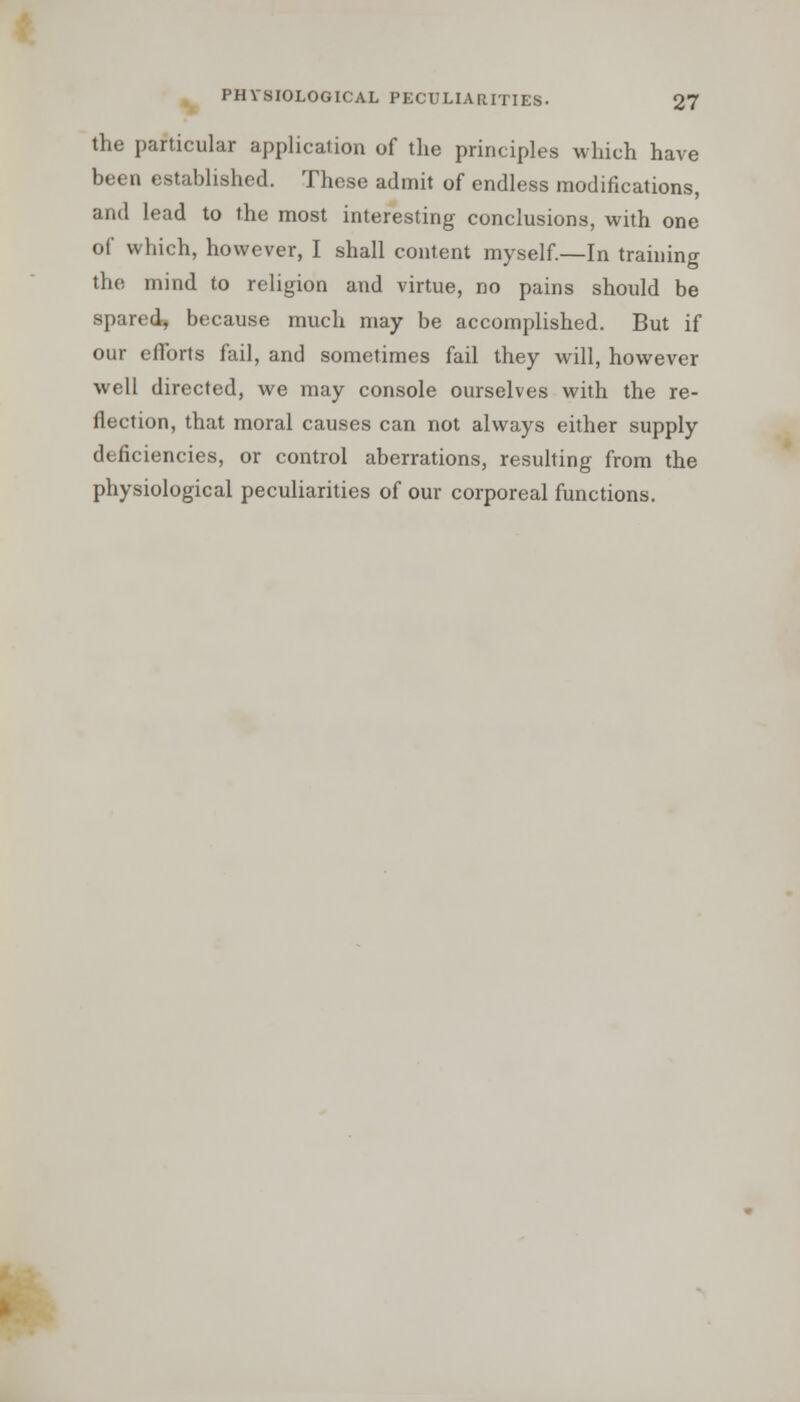 the particular application of the principles which have been established. These admit of endless modifications, and lead to the most interesting conclusions, with one of which, however, I shall content myself.—In training the mind to religion and virtue, no pains should be spared, because much may be accomplished. But if our efforts fail, and sometimes fail they will, however well directed, we may console ourselves with the re- flection, that moral causes can not always either supply deficiencies, or control aberrations, resulting from the physiological peculiarities of our corporeal functions.