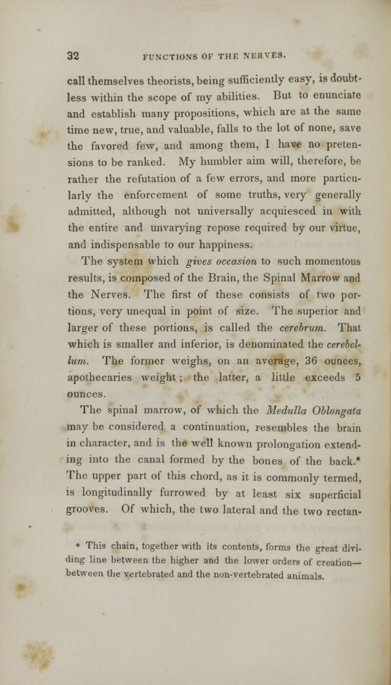 call themselves theorists, being sufficiently easy, is doubt- less within the scope of my abilities. But to enunciate and establish many propositions, which are at the same time new, true, and valuable, falls to the lot of none, save the favored few, and among them, I have no preten- sions to be ranked. My humbler aim will, therefore, be rather the refutation of a few errors, and more particu- larly the enforcement of some truths, very generally admitted, although not universally acquiesced in with the entire and unvarying repose required by our virtue, and indispensable to our happiness. The system which gives occasion to such momentous results, is composed of the Brain, the Spinal Marrow and the Nerves. The first of these consists of two por- tions, very unequal in point of size. The superior and larger of these portions, is called the cerebrum. That which is smaller and inferior, is denominated the cerebel- lum. The former weighs, on an average, 36 ounces, apothecaries weight; the latter, a little exceeds 5 ounces. The spinal marrow, of which the Medulla Oblongata may be considered a continuation, resembles the brain in character, and is the well known prolongation extend- ing into the canal formed by the bones of the back.* The upper part of this chord, as it is commonly termed, is longitudinally furrowed by at least six superficial grooves. Of which, the two lateral and the two rectan- * This chain, together with its contents, forms the great divi- ding line between the higher and the lower orders of creation— between the vertebrated and the non-vertebrated animals.