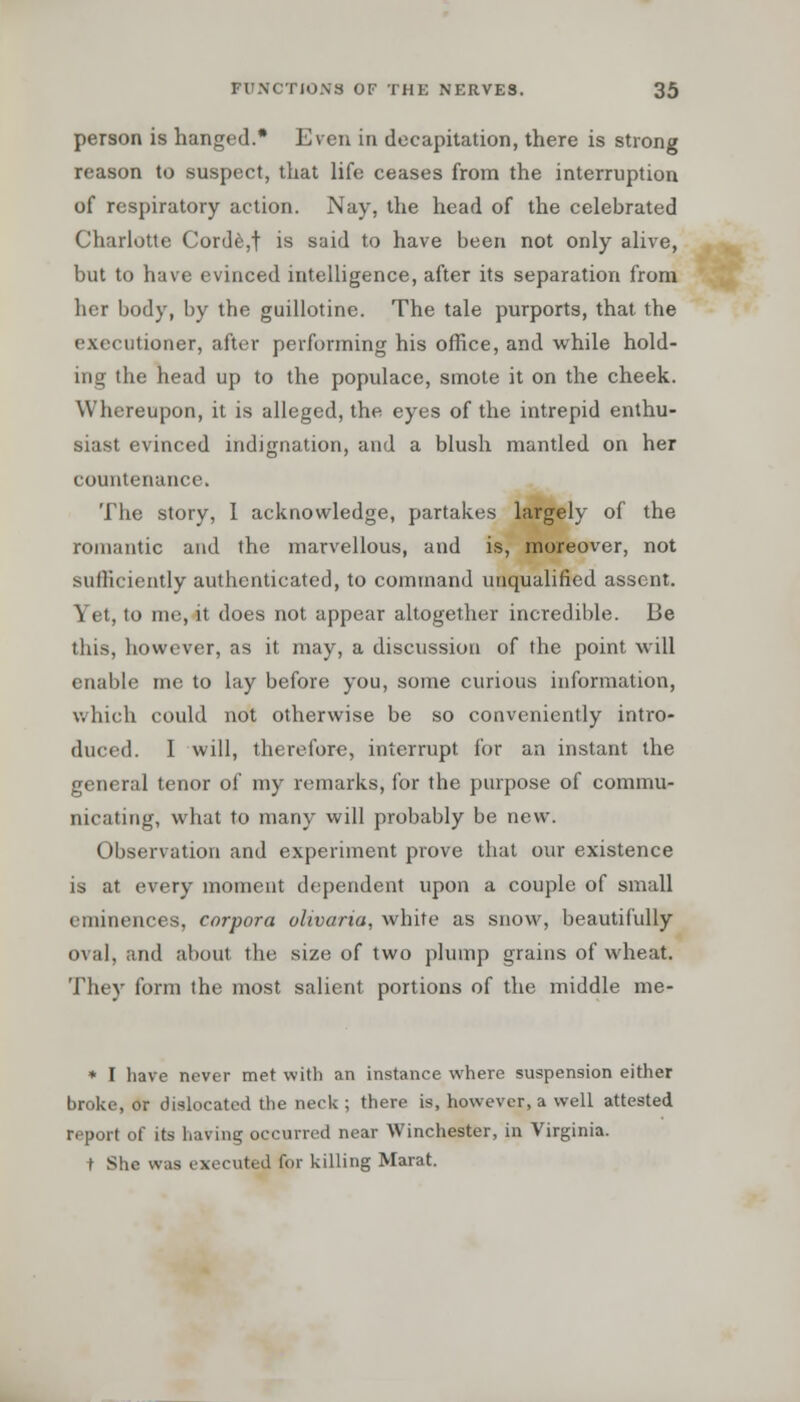 person is hanged.* Even in decapitation, there is strong reason to suspect, that life ceases from the interruption of respiratory action. Nay, the head of the celebrated Charlotte Corde,t is said to have been not only alive, but to have evinced intelligence, after its separation from her body, by the guillotine. The tale purports, that the executioner, after performing his office, and while hold- ing the head up to the populace, smote it on the cheek. Whereupon, it is alleged, the eyes of the intrepid enthu- siast evinced indignation, and a blush mantled on her countenance. The story, I acknowledge, partakes largely of the romantic and the marvellous, and is, moreover, not sufficiently authenticated, to command unqualified assent. Yet, to me, it does not appear altogether incredible. Be this, however, as it may, a discussion of the point will enable me to lay before you, some curious information, which could not otherwise be so conveniently intro- duced. I will, therefore, interrupt for an instant the general tenor of my remarks, for the purpose of commu- nicating, what to many will probably be new. Observation and experiment prove that our existence is at every moment dependent upon a couple of small eminences, corpora olivaria, white as snow, beautifully oval, and about the size of two plump grains of wheat. They form the most salient portions of the middle me- * I have never met with an instance where suspension either broke, or dislocated the neck ; there is, however, a well attested report of its having occurred near Winchester, in Virginia. t She was executed for killing Marat.