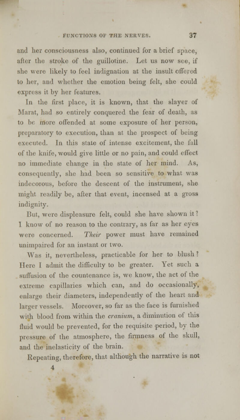 and her consciousness also, continued for a brief space, after the stroke of the guillotine. Let us now see, if she were likely to feel indignation at the insult offered to her, and whether the emotion being felt, she could express it by her features. In the first place, it is known, that the slayer of Marat, had so entirely conquered the fear of death, as to be more offended at some exposure of her person, preparatory to execution, than at the prospect of being executed. In this state of intense excitement, the fall of the knife, would give little or no pain, and could effect no immediate change in the state of her mind. As, consequently, she had been so sensitive to what was indecorous, before the descent of the instrument, she might readily be, after that event, incensed at a gross indignity. But, were displeasure felt, could she have shown it 1 I know of no reason to the contrary, as far as her eyes were concerned. Their power must have remained unimpaired for an instant or two. Was it, nevertheless, practicable for her to blush? Here I admit the difficulty to be greater. Yet such a suffusion of the countenance is, we know, the act of the extreme capillaries which can, and do occasionally, enlarge their diameters, independently of the heart and larger vessels. Moreover, so far as the face is furnished with blood from within the craninm, a diminution of this fluid would be prevented, for the requisite period, by the pressure of the atmosphere, the firmness of the skull, and the inelasticity of the brain. Repeating, therefore, that although the narrative is not 4