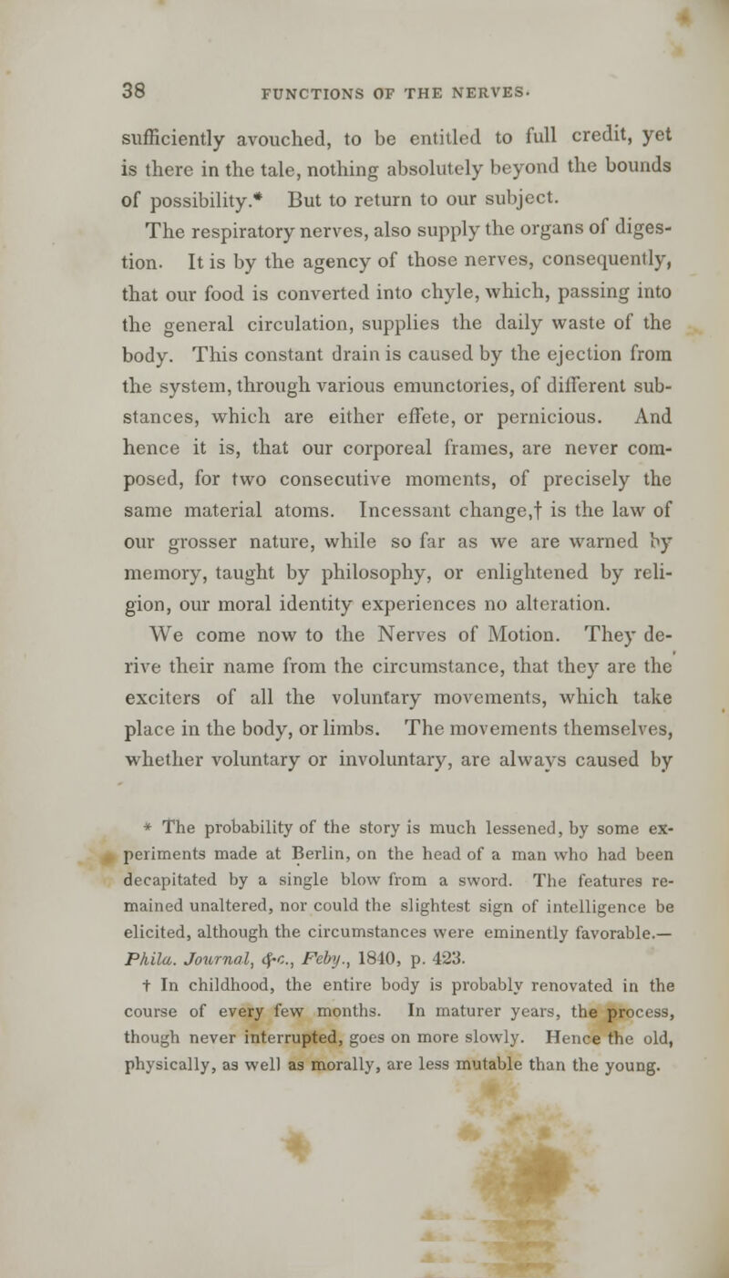 sufficiently avouched, to be entitled to full credit, yet is there in the tale, nothing absolutely beyond the bounds of possibility.* But to return to our subject. The respiratory nerves, also supply the organs of diges- tion. It is by the agency of those nerves, consequently, that our food is converted into chyle, which, passing into the general circulation, supplies the daily waste of the body. This constant drain is caused by the ejection from the system, through various emunctories, of different sub- stances, which are either effete, or pernicious. And hence it is, that our corporeal frames, are never com- posed, for two consecutive moments, of precisely the same material atoms. Incessant change,! is the law of our grosser nature, while so far as we are warned by memory, taught by philosophy, or enlightened by reli- gion, our moral identity experiences no alteration. We come now to the Nerves of Motion. They de- rive their name from the circumstance, that they are the exciters of all the voluntary movements, which take place in the body, or limbs. The movements themselves, whether voluntary or involuntary, are always caused by * The probability of the story is much lessened, by some ex- periments made at Berlin, on the head of a man who had been decapitated by a single blow from a sword. The features re- mained unaltered, nor could the slightest sign of intelligence be elicited, although the circumstances were eminently favorable.— Pkila. Journal, <?•<;., Feby., 1840, p. 423. t In childhood, the entire body is probably renovated in the course of every few months. In maturer years, the process, though never interrupted, goes on more slowly. Hence the old, physically, as well as morally, are less mutable than the young.