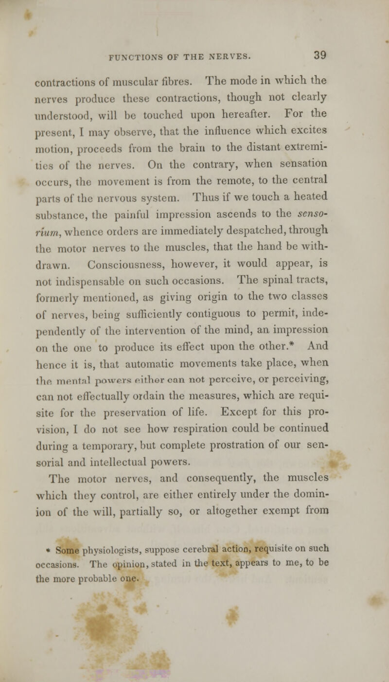 contractions of muscular fibres. The mode in which, the nerves produce these contractions, though not clearly- understood, will be touched upon hereafter. For the present, I may observe, that the influence which excites motion, proceeds from the brain to the distant extremi- ties of the nerves. On the contrary, when sensation occurs, the movement is from the remote, to the central parts of the nervous system. Thus if we touch a heated substance, the painful impression ascends to the senso- riurn, whence orders are immediately despatched, through the motor nerves to the muscles, that the hand be with- drawn. Consciousness, however, it would appear, is not indispensable on such occasions. The spinal tracts, formerly mentioned, as giving origin to the two classes of nerves, being sufficiently contiguous to permit, inde- pendently of the intervention of the mind, an impression on the one to produce its effect upon the other.* And hence it is, that automatic movements take place, when the mental powers either can not perceive, or perceiving, can not effectually ordain the measures, which are requi- site for the preservation of life. Except for this pro- vision, I do not see how respiration could be continued during a temporary, but complete prostration of our sen- sorial and intellectual powers. The motor nerves, and consequently, the muscles which they control, are either entirely under the domin- ion of the will, partially so, or altogether exempt from * Some physiologists, suppose cerebral action, requisite on such occasions. The opinion, stated in the text, appears to me, to be the more probable one.