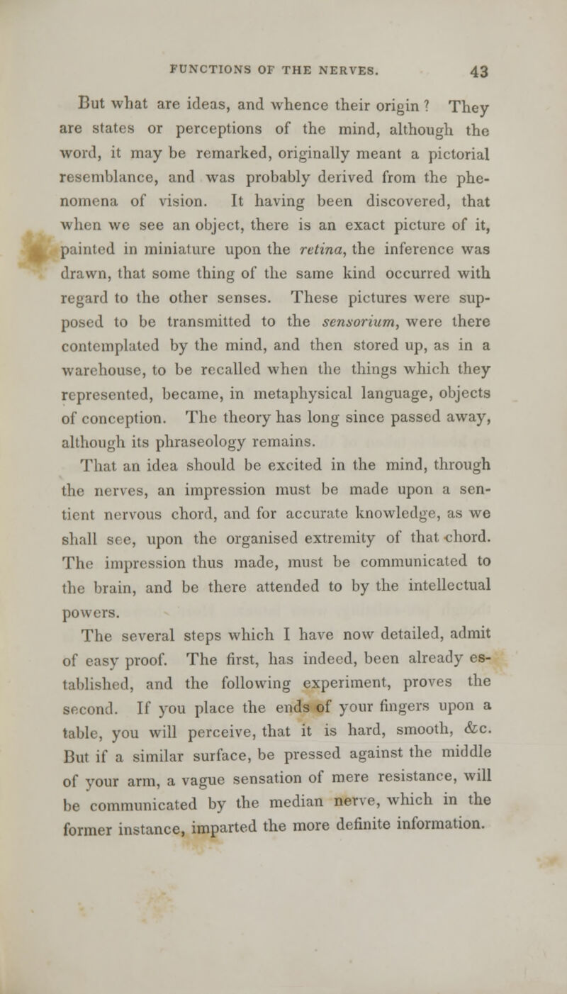 • But what are ideas, and whence their origin ? They are states or perceptions of the mind, although the word, it may be remarked, originally meant a pictorial resemblance, and was probably derived from the phe- nomena of vision. It having been discovered, that when we see an object, there is an exact picture of it, painted in miniature upon the retina, the inference was drawn, that some thing of the same kind occurred with regard to the other senses. These pictures were sup- posed to be transmitted to the sensorium, were there contemplated by the mind, and then stored up, as in a warehouse, to be recalled when the things which they represented, became, in metaphysical language, objects of conception. The theory has long since passed away, although its phraseology remains. That an idea should be excited in the mind, through the nerves, an impression must be made upon a sen- tient nervous chord, and for accurate knowledge, as we shall see, upon the organised extremity of that chord. The impression thus made, must be communicated to the brain, and be there attended to by the intellectual powers. The several steps which I have now detailed, admit of easy proof. The first, has indeed, been already es- tablished, and the following experiment, proves the second. If you place the ends of your fingers upon a table, you will perceive, that it is hard, smooth, &c. But if a similar surface, be pressed against the middle of your arm, a vague sensation of mere resistance, will be communicated by the median nerve, Avhich in the former instance, imparted the more definite information.