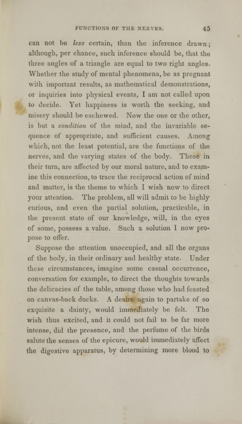 can not be less certain, than the inference drawn; although, per chance, such inference should be, that the three angles of a triangle are equal to two right angles. Whether the study of mental phenomena, be as pregnant with important results, as mathematical demonstrations, or inquiries into physical events, I am not called upon to decide. Yet happiness is worth the seeking, and misery should be eschewed. Now the one or the other, is but a condition of the mind, and the invariable se- quence of appropriate, and sufficient causes. Among which, not the least potential, are the functions of the nerves, and the varying states of the body. These in their turn, are affected by our moral nature, and to exam- ine this connection, to trace the reciprocal action of mind and matter, is the theme to which I wish now to direct your attention. The problem, all will admit to be highly curious, and even the partial solution, practicable, in the present state of our knowledge, will, in the eyes of some, possess a value. Such a solution I now pro- pose to offer. Suppose the attention unoccupied, and all the organs of the body, in their ordinary and healthy state. Under these circumstances, imagine some casual occurrence, conversation for example, to direct the thoughts towards the delicacies of the table, among those who had feasted on canvas-back ducks. A desire again to partake of so exquisite a dainty, would immediately be felt. The wish thus excited, and it could not fail to be far more intense, did the presence, and the perfume of the birds salute the senses of the epicure, would immediately affect the digestive apparatus, by determining more blood to