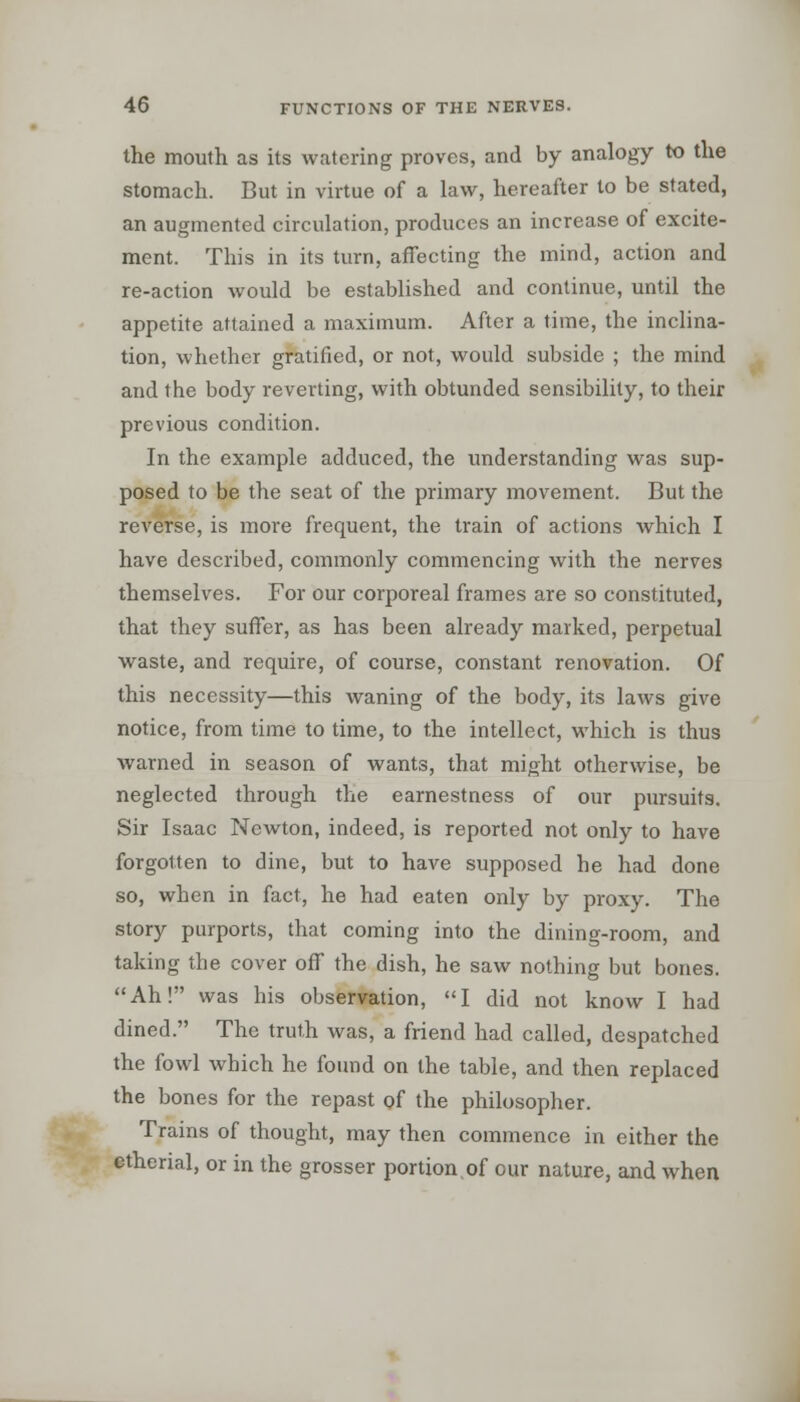 the mouth as its watering proves, and by analogy to the stomach. But in virtue of a law, hereafter to be stated, an augmented circulation, produces an increase of excite- ment. This in its turn, affecting the mind, action and re-action would be established and continue, until the appetite attained a maximum. After a time, the inclina- tion, whether gratified, or not, would subside ; the mind and the body reverting, with obtunded sensibility, to their previous condition. In the example adduced, the understanding was sup- posed to be the seat of the primary movement. But the reverse, is more frequent, the train of actions which I have described, commonly commencing with the nerves themselves. For our corporeal frames are so constituted, that they suffer, as has been already marked, perpetual waste, and require, of course, constant renovation. Of this necessity—this waning of the body, its laws give notice, from time to time, to the intellect, which is thus warned in season of wants, that might otherwise, be neglected through the earnestness of our pursuits. Sir Isaac Newton, indeed, is reported not only to have forgotten to dine, but to have supposed he had done so, when in fact, he had eaten only by proxy. The story purports, that coming into the dining-room, and taking the cover off the dish, he saw nothing but bones. Ah! was his observation, I did not know I had dined. The truth was, a friend had called, despatched the fowl which he found on the table, and then replaced the bones for the repast of the philosopher. Trains of thought, may then commence in either the cthenal, or in the grosser portion.of our nature, and when