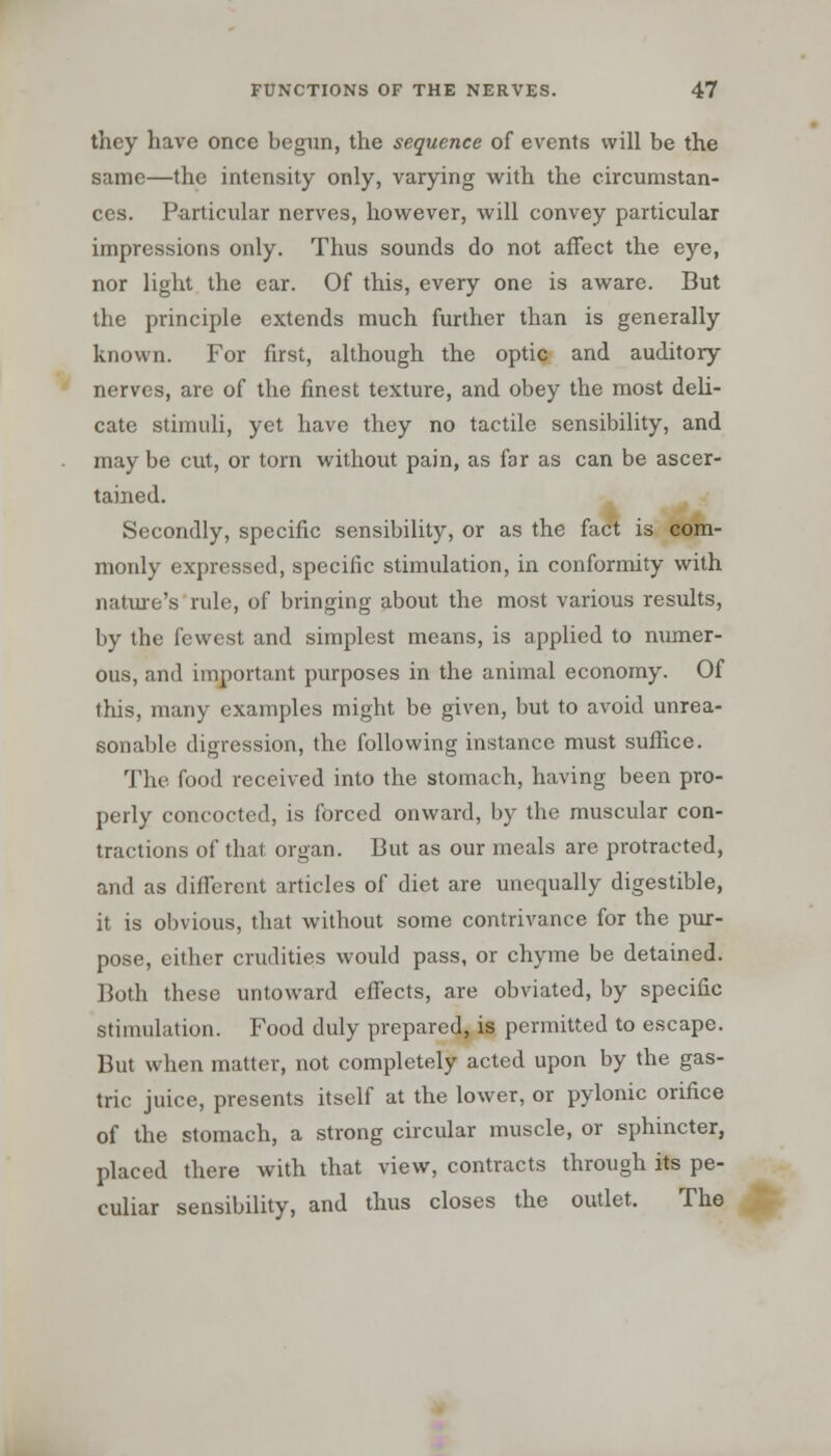 they have once begun, the sequence of events will be the same—the intensity only, varying with the circumstan- ces. Particular nerves, however, will convey particular impressions only. Thus sounds do not affect the eye, nor light the ear. Of this, every one is aware. But the principle extends much further than is generally known. For first, although the optic and auditory nerves, are of the finest texture, and obey the most deli- cate stimuli, yet have they no tactile sensibility, and may be cut, or torn without pain, as far as can be ascer- tained. Secondly, specific sensibility, or as the fact is com- monly expressed, specific stimulation, in conformity with nature's rule, of bringing about the most various results, by the fewest and simplest means, is applied to numer- ous, and important purposes in the animal economy. Of this, many examples might be given, but to avoid unrea- sonable digression, the following instance must suffice. The food received into the stomach, having been pro- perly concocted, is forced onward, by the muscular con- tractions of that organ. But as our meals are protracted, and as different articles of diet are unequally digestible, it is obvious, that without some contrivance for the pur- pose, either crudities would pass, or chyme be detained. Both these untoward effects, are obviated, by specific stimulation. Food duly prepared, is permitted to escape. But when matter, not completely acted upon by the gas- tric juice, presents itself at the lower, or pylonic orifice of the stomach, a strong circular muscle, or sphincter, placed there with that view, contracts through its pe- culiar sensibility, and thus closes the outlet. The