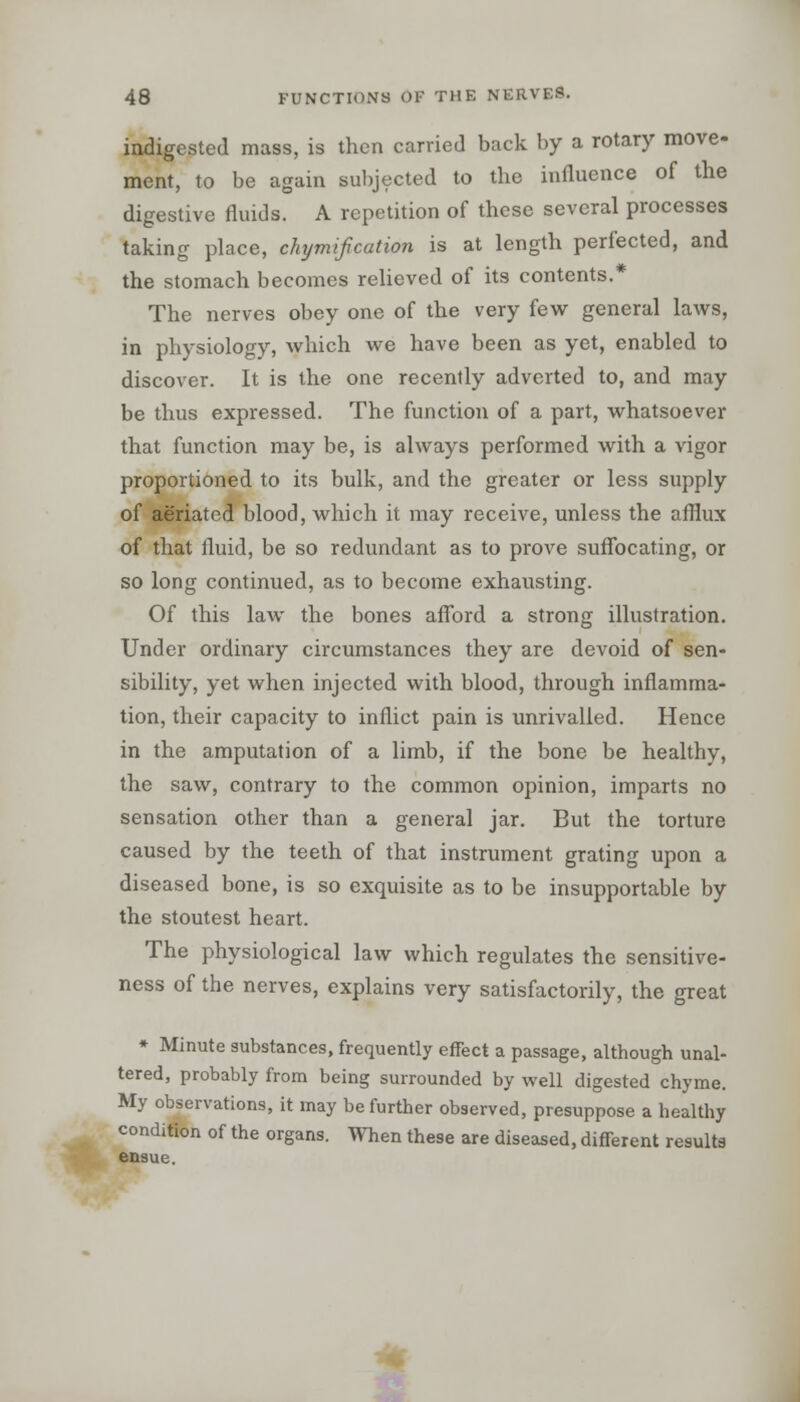 indigested mass, is then carried back by a rotary move- ment, to be again subjected to the influence of the digestive fluids. A repetition of these several processes taking place, chymif cation is at length perfected, and the stomach becomes relieved of its contents.* The nerves obey one of the very few general laws, in physiology, which we have been as yet, enabled to discover. It is the one recently adverted to, and may be thus expressed. The function of a part, whatsoever that function may be, is always performed with a vigor proportioned to its bulk, and the greater or less supply of aeriatcd blood, which it may receive, unless the afflux of that fluid, be so redundant as to prove suffocating, or so long continued, as to become exhausting. Of this law the bones afford a strong illustration. Under ordinary circumstances they are devoid of sen- sibility, yet when injected with blood, through inflamma- tion, their capacity to inflict pain is unrivalled. Hence in the amputation of a limb, if the bone be healthy, the saw, contrary to the common opinion, imparts no sensation other than a general jar. But the torture caused by the teeth of that instrument grating upon a diseased bone, is so exquisite as to be insupportable by the stoutest heart. The physiological law which regulates the sensitive- ness of the nerves, explains very satisfactorily, the great * Minute substances, frequently effect a passage, although unal- tered, probably from being surrounded by well digested chyme. My observations, it may be further observed, presuppose a healthy condition of the organs. When these are diseased, different results ensue.