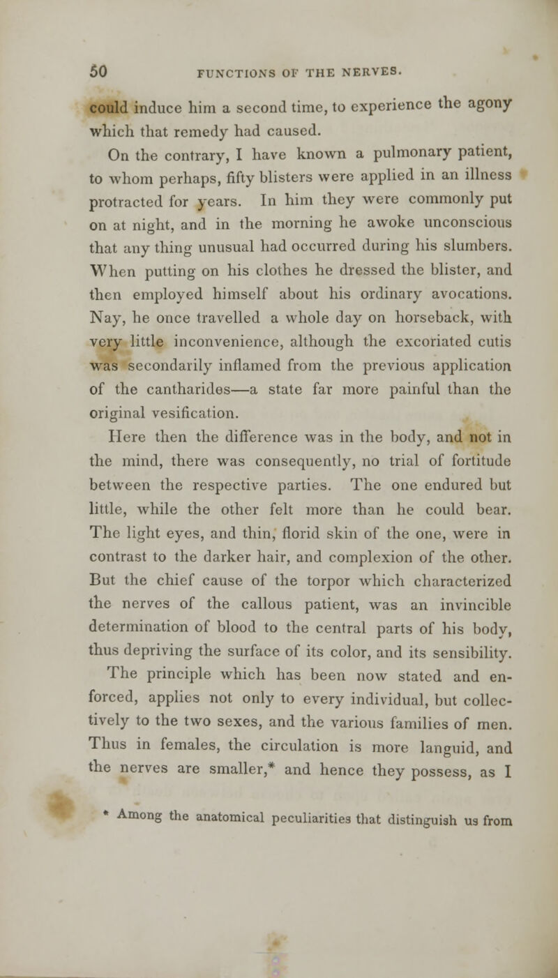 could induce him a second time, to experience the agony which that remedy had caused. On the contrary, I have known a pulmonary patient, to whom perhaps, fifty blisters were applied in an illness protracted for years. In him they were commonly put on at night, and in the morning he awoke unconscious that any thing unusual had occurred during his slumbers. When putting on his clothes he dressed the blister, and then employed himself about his ordinary avocations. Nay, he once travelled a whole day on horseback, with very little inconvenience, although the excoriated cutis was secondarily inflamed from the previous application of the cantharides—a state far more painful than the original vesification. Here then the difference was in the body, and not in the mind, there was consequently, no trial of fortitude between the respective parties. The one endured but little, while the other felt more than he could bear. The light eyes, and thin, florid skin of the one, were in contrast to the darker hair, and complexion of the other. But the chief cause of the torpor which characterized the nerves of the callous patient, was an invincible determination of blood to the central parts of his body, thus depriving the surface of its color, and its sensibility. The principle which has been now stated and en- forced, applies not only to every individual, but collec- tively to the two sexes, and the various families of men. Thus in females, the circulation is more languid, and the nerves are smaller,* and hence they possess, as I * Among the anatomical peculiarities that distinguish us from