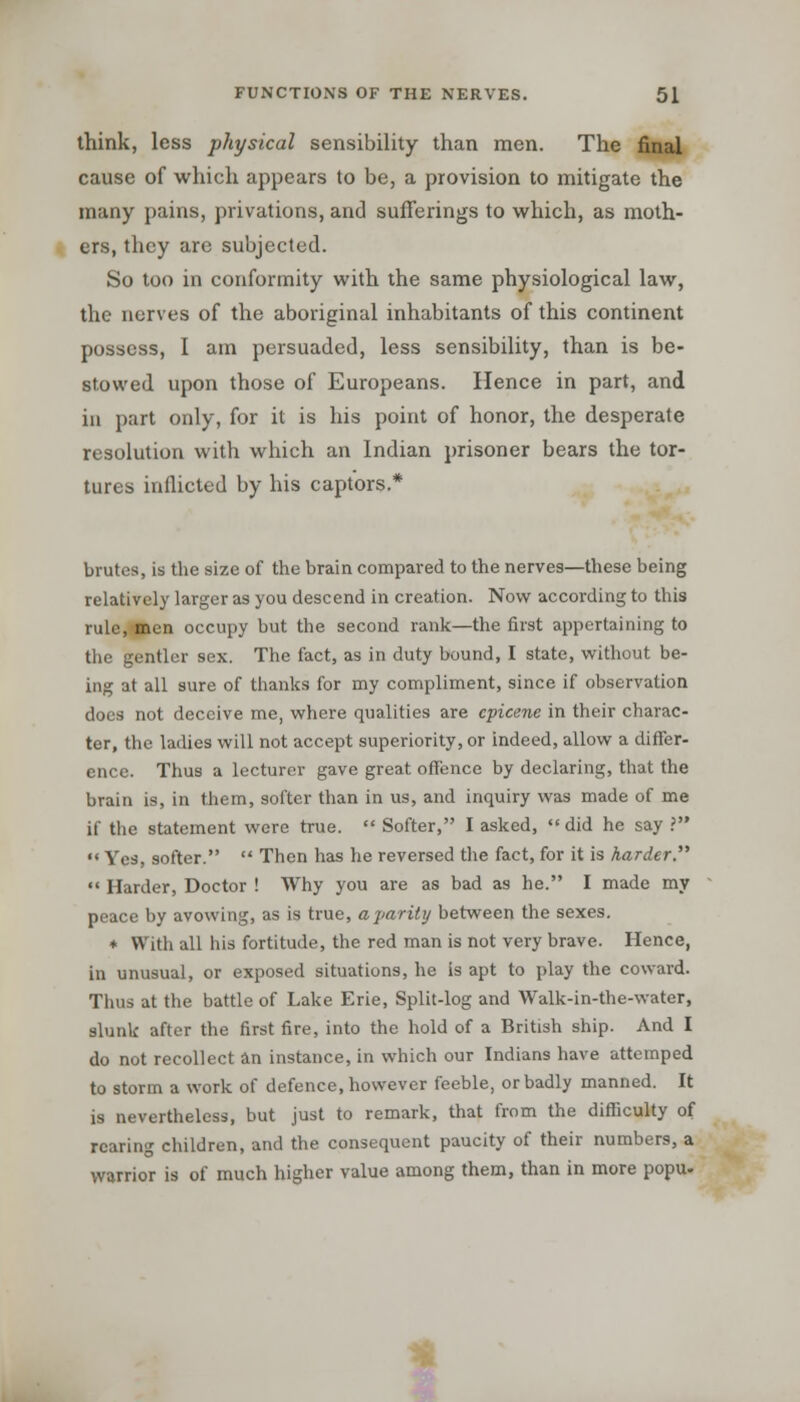 think, less physical sensibility than men. The final cause of which appears to be, a provision to mitigate the many pains, privations, and sufferings to which, as moth- ers, they are subjected. So too in conformity with the same physiological law, the nerves of the aboriginal inhabitants of this continent possess, I am persuaded, less sensibility, than is be- stowed upon those of Europeans. Hence in part, and in part only, for it is his point of honor, the desperate resolution with which an Indian prisoner bears the tor- tures inflicted by his captors.* brutes, is the size of the brain compared to the nerves—these being relatively larger as you descend in creation. Now according to this rule, men occupy but the second rank—the first appertaining to the gentler sex. The fact, as in duty bound, I state, without be- ing at all sure of thanks for my compliment, since if observation does not deceive me, where qualities are epicene in their charac- ter, the ladies will not accept superiority, or indeed, allow a differ- ence. Thus a lecturer gave great offence by declaring, that the brain is, in them, softer than in us, and inquiry was made of me if the statement were true.  Softer, I asked, did he say .' '* Yes, softer.  Then has he reversed the fact, for it is harder.  Harder, Doctor ! Why you are as bad as he. I made my peace by avowing, as is true, a parity between the sexes. * With all his fortitude, the red man is not very brave. Hence, in unusual, or exposed situations, he is apt to play the coward. Thus at the battle of Lake Erie, Split-log and Walk-in-the-water, slunk after the first fire, into the hold of a British ship. And I do not recollect an instance, in which our Indians have attemped to storm a work of defence, however feeble, or badly manned. It is nevertheless, but just to remark, that from the difficulty of rearing children, and the consequent paucity of their numbers, a warrior is of much higher value among them, than in more popu-