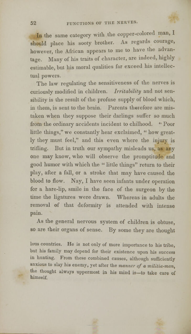 In the same category with the copper-colored man, I should place his sooty brother. As regards courage, however, the African appears to me to have the advan- tage. Many of his traits of character, are indeed, highly estimable, but his moral qualities far exceed his intellec- tual powers. The law regulating the sensitiveness of the nerves is curiously modified in children. Irritability and not sen- sibility is the result of the profuse supply of blood which, in them, is sent to the brain. Parents therefore are mis- taken when they suppose their darlings suffer so much from the ordinary accidents incident to chilhood.  Poor little things, we constantly hear exclaimed,  how great- ly they must feel, and this even where the injury is trifling. But in truth our sympathy misleads us, as any one may know, who will observe the promptitude and good humor with which the  little things return to their play, after a fall, or a stroke that may have caused the blood to flow. Nay, I have seen infants under operation for a hare-lip, smile in the face of the surgeon by the time the ligatures were drawn. Whereas in adults the removal of that deformity is attended with intense pain. As the general nervous system of children is obtuse, so are their organs of sense. By some they are thought lous countries. He is not only of more importance to his tribe, but his family may depend for their existence upon his success in hunting. From these combined causes, although sufficiently anxious to slay his enemy, yet after the manner of a militia-man, the thought always uppermost in his mind is—to take care of himself.