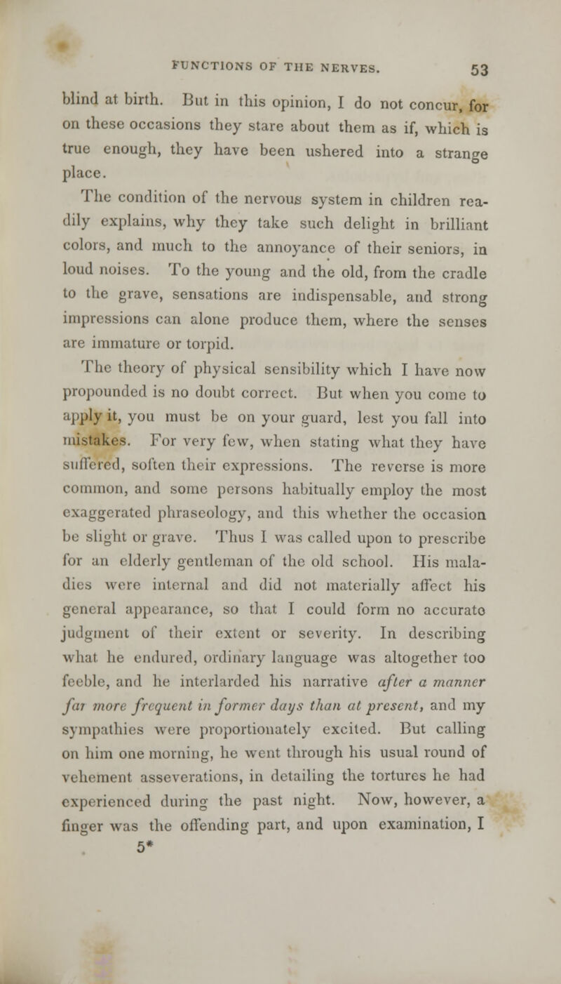 blind at birth. But in this opinion, I do not concur, for on these occasions they stare about them as if, which is true enough, they have been ushered into a strange place. The condition of the nervous system in children rea- dily explains, why they take such delight in brilliant colors, and much to the annoyance of their seniors, in loud noises. To the young and the old, from the cradle to the grave, sensations are indispensable, and strong impressions can alone produce them, where the senses are immature or torpid. The theory of physical sensibility which I have now propounded is no doubt correct. But. when you come to apply it, you must be on your guard, lest you fall into mistakes. For very few, when stating what they have suffered, soften their expressions. The reverse is more common, and some persons habitually employ the most exaggerated phraseology, and this whether the occasion be slight or grave. Thus I was called upon to prescribe for an elderly gentleman of the old school. His mala- dies were internal and did not materially affect his general appearance, so that I could form no accurate judgment of their extent or severity. In describing what he endured, ordinary language was altogether too feeble, and he interlarded his narrative after a manner far more frequent in former days than at present, and my sympathies were proportionately excited. But calling on him one morning, he went through his usual round of vehement asseverations, in detailing the tortures he had experienced during the past night. Now, however, a finger was the offending part, and upon examination, I 5*