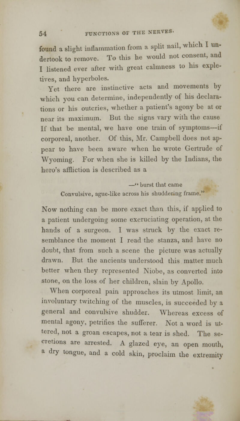 found a slight inflammation from a split nail, which I un dertook to remove. To this he would not consent, and I listened ever after with great calmness to his exple- tives, and hyperboles. Yet there are instinctive acts and movements by which you can determine, independently of his declara- tions or his outcries, whether a patient's agony be at or near its maximum. But the signs vary with the cause If that be mental, we have one train of symptoms—if corporeal, another. Of this, Mr. Campbell does not ap- pear to have been aware when he wrote Gertrude of Wyoming. For when she is killed by the Indians, the hero's affliction is described as a — burst that came Convulsive, ague-like across his shuddering frame. Now nothing can be more exact than this, if applied to a patient undergoing some excruciating operation, at the hands of a surgeon. I was struck by the exact re- semblance the moment I read the stanza, and have no doubt, that from such a scene the picture was actually drawn. But the ancients understood this matter much better when they represented Niobe, as converted into stone, on the loss of her children, slain by Apollo. When corporeal pain approaches its utmost limit, an involuntary twitching of the muscles, is succeeded by a general and convulsive shudder. Whereas excess of mental agony, petrifies the sufferer. Not a word is ut- tered, not a groan escapes, not a tear is shed. The se- cretions are arrested. A glazed eye, an open mouth, a dry tongue, and a cold skin, proclaim the extremity nn-