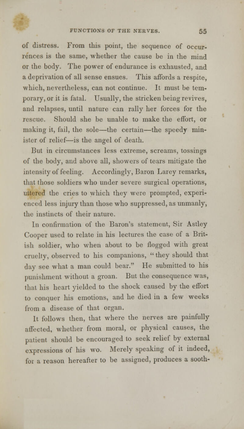 of distress. From this point, the sequence of occur- rences is the same, whether the cause be in the mind or the body. The power of endurance is exhausted, and a deprivation of all sense ensues. This affords a respite, which, nevertheless, can not continue. It must be tem- porary, or it is fatal. Usually, the stricken being revives, and relapses, until nature can rally her forces for the rescue. Should she be unable to make the effort, or making it, fail, the sole—the certain—the speedy min- ister of relief—is the angel of death. But in circumstances less extreme, screams, tossings of the body, and above all, showers of tears mitigate the intensity of feeling. Accordingly, Baron Larey remarks, that those soldiers who under severe surgical operations, uttered the cries to which they were prompted, experi- enced less injury than those who suppressed, as unmanly, the instincts of their nature. In confirmation of the Baron's statement, Sir Astley Cooper used to relate in his lectures the case of a Brit- ish soldier, who when about to be flogged with great cruelty, observed to his companions,  they should that day see what a man could bear. He submitted to his punishment without a groan. But the consequence was, that his heart yielded to the shock caused by the effort to conquer his emotions, and he died in a few weeks from a disease of that organ. It follows then, that where the nerves are painfully affected, whether from moral, or physical causes, the patient should be encouraged to seek relief by external expressions of his wo. Merely speaking of it indeed, for a reason hereafter to be assigned, produces a sooth-