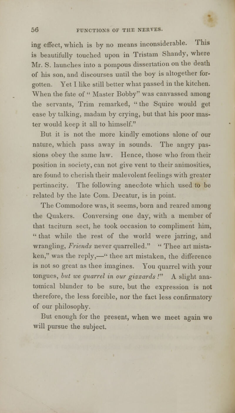 ing effect, which is by no means inconsiderable. This is beautifully touched upon in Tristam Shandy, where Mr. S. launches into a pompous dissertation on the death of his son, and discourses until the boy is altogether for- gotten. Yet I like still better what passed in the kitchen. When the fate of  Master Bobby was canvassed among the servants, Trim remarked,  the Squire would get ease by talking, madam by crying, but that his poor mas- ter would keep it all to himself. But it is not the more kindly emotions alone of our nature, which pass away in sounds. The angry pas- sions obey the same law. Hence, those who from their position in society, can not give vent to their animosities, are found to cherish their malevolent feelings with greater pertinacity. The following anecdote which used to be related by the late Com. Decatur, is in point. The Commodore was, it seems, born and reared among the Quakers. Conversing one day, with a member of that taciturn sect, he took occasion to compliment him,  that while the rest of the world were jarring, and wrangling, Friends never quarrelled.  Thee art mista- ken, was the reply,— thee art mistaken, the difference is not so great as thee imagines. You quarrel with your tongues, but we quarrel in our gizzards .' A slight ana- tomical blunder to be sure, but the expression is not therefore, the less forcible, nor the fact less confirmatory of our philosophy. But enough for the present, when we meet again we will pursue the subject.