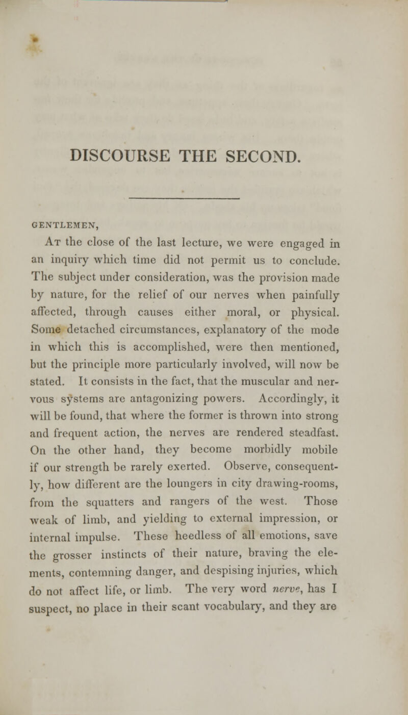 GENTLEMEN, At the close of the last lecture, we were engaged in an inquiry which time did not permit us to conclude. The subject under consideration, was the provision made by nature, for the relief of our nerves when painfully affected, through causes either moral, or physical. Some detached circumstances, explanatory of the mode in which this is accomplished, were then mentioned, but the principle more particularly involved, will now be stated. It consists in the fact, that the muscular and ner- vous systems are antagonizing powers. Accordingly, it will be found, that where the former is thrown into strong and frequent action, the nerves are rendered steadfast. On the other hand, they become morbidly mobile if our strength be rarely exerted. Observe, consequent- ly, how different are the loungers in city drawing-rooms, from the squatters and rangers of the west. Those weak of limb, and yielding to cxtornal impression, or internal impulse. These heedless of all emotions, save the grosser instincts of their nature, braving the ele- ments, contemning danger, and despising injuries, which do not affect life, or limb. The very word nerve, has I suspect, no place in their scant vocabulary, and they are