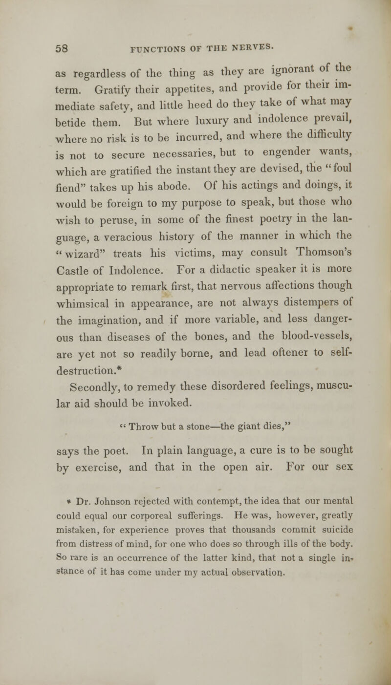 as regardless of the thing as they are ignorant of the term. Gratify their appetites, and provide for their im- mediate safety, and little heed do they take of what may betide them. But where luxury and indolence prevail, where no risk is to be incurred, and where the difficulty is not to secure necessaries, but to engender wants, which are gratified the instant they are devised, the foul fiend takes up his abode. Of his actings and doings, it would be foreign to my purpose to speak, but those who wish to peruse, in some of the finest poetry in the lan- guage, a veracious history of the manner in which the  wizard treats his victims, may consult Thomson's Castle of Indolence. For a didactic speaker it is more appropriate to remark first, that nervous affections though whimsical in appearance, are not always distempers of the imagination, and if more variable, and less danger- ous than diseases of the bones, and the blood-vessels, are yet not so readily borne, and lead oftener to self- destruction.* Secondly, to remedy these disordered feelings, muscu- lar aid should be invoked.  Throw but a stone—the giant dies, says the poet. In plain language, a cure is to be sought by exercise, and that in the open air. For our sex * Dr. Johnson rejected with contempt, the idea that our mental could equal our corporeal sufferings. He was, however, greatly mistaken, for experience proves that thousands commit suicide from distress of mind, for one who does so through ills of the body. So rare is an occurrence of the latter kind, that not a single in- stance of it has come under my actual observation-