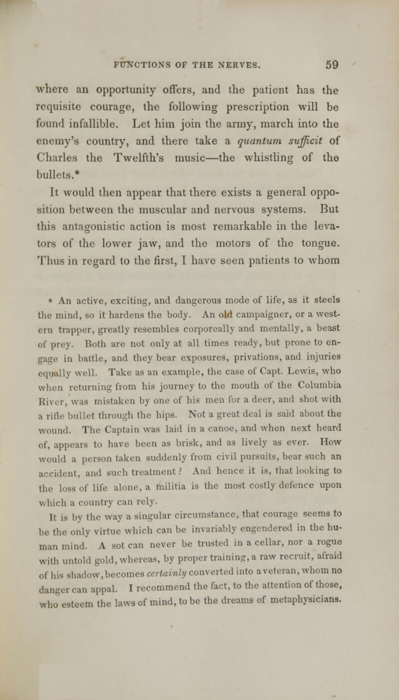 where an opportunity offers, and the patient has the requisite courage, the following prescription will be found infallible. Let him join the army, march into the enemy's country, and there take a quantum sufficit of Charles the Twelfth's music—the whistling of the bullets.* It would then appear that there exists a general oppo- sition between the muscular and nervous systems. But this antagonistic action is most remarkable in the leva- tors of the lower jaw, and the motors of the tongue. Thus in regard to the first, I have seen patients to whom * An active, exciting, and dangerous mode of life, as it steels the mind, so it hardens the body. An old campaigner, or a west- ern trapper, greatly resembles corporeally and mentally, a beast of prey. Both are not only at all times ready, but prone to en- gage in battle, and they bear exposures, privations, and injuries equally well. Take as an example, the case of Capt. Lewis, who when returning from his journey to the mouth of the Columbia River, was mistaken by one of his men for a deer, and shot with a ride bullet through the hips. Not a great deal is said about the wound. The Captain was laid in a canoe, and when next heard of, appears to have been as brisk, and as lively as ever. How would a person taken suddenly from civil pursuits, bear such an accident, and such treatment ? And hence it is, that looking to the loss of life alone, a militia is the most costly defence upon which a country can rely. It is by the way a singular circumstance, that courage seems to be the only virtue which can be invariably engendered in the hu- man mind. A sot can never be trusted in a cellar, nor a rogue with untold gold, whereas, by proper training, a raw recruit, afraid of his shadow, becomes certainly converted into a veteran, whom no danger can appal. I recommend the fact, to the attention of those, who esteem the laws of mind, to be the dreams of metaphysicians.