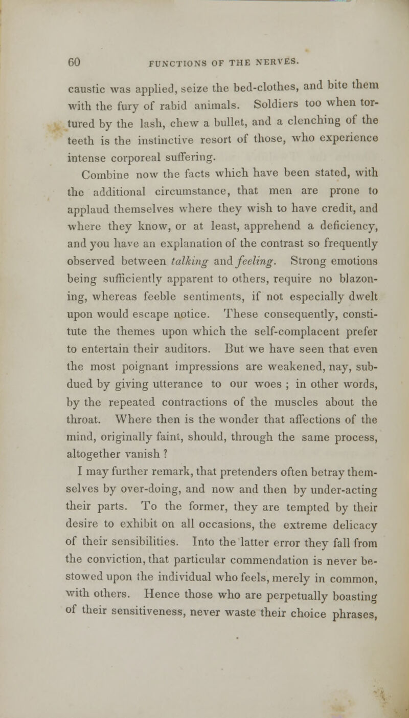 caustic was applied, seize the bed-clothes, and bite them with the fury of rabid animals. Soldiers too when tor- tured by the lash, chew a bullet, and a clenching of the teeth is the instinctive resort of those, who experience intense corporeal suffering. Combine now the facts which have been stated, with the additional circumstance, that men are prone to applaud themselves where they wish to have credit, and where they know, or at least, apprehend, a deficiency, and you have an explanation of the contrast so frequently observed between talking and feeling. Strong emotions being sufficiently apparent to others, require no blazon- ing, whereas feeble sentiments, if not especially dwelt upon would escape notice. These consequently, consti- tute the themes upon which the self-complacent prefer to entertain their auditors. But we have seen that even the most poignant impressions are weakened, nay, sub- dued by giving utterance to our woes ; in other words, by the repeated contractions of the muscles about the throat. Where then is the wonder that affections of the mind, originally faint, should, through the same process, altogether vanish 1 I may further remark, that pretenders often betray them- selves by over-doing, and now and then by under-acting their parts. To the former, they are tempted by their desire to exhibit on all occasions, the extreme delicacy of their sensibilities. Into the latter error they fall from the conviction, that particular commendation is never be- stowed upon the individual who feels, merely in common, with others. Hence those who are perpetually boasting of their sensitiveness, never waste their choice phrases,