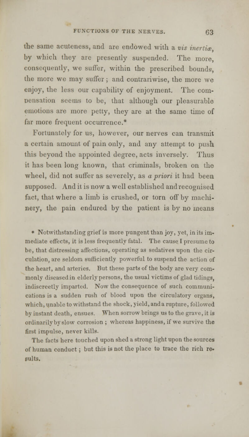 the same acuteness, and are endowed with a vis inertia by which they are presently suspended. The more, consequently, we suffer, within the prescribed bounds, the more we may suffer; and contrariwise, the more we enjoy, the less our capability of enjoyment. The com- pensation seems to be, that although our pleasurable emotions are more petty, they are at the same time of far more frequent occurrence.* Fortunately for us, however, our nerves can transmit a certain amount of pain only, and any attempt to push this beyond the appointed degree, acts inversely. Thus it has been long known, that criminals, broken on the wheel, did not suffer as severely, as a priori it had been supposed. And it is now a well established and recognised fact, that where a limb is crushed, or torn off by machi- nery, the pain endured by the patient is by no means • Notwithstanding grief is more pungent than joy, yet, in its im- mediate effects, it is less frequently fatal. The cause. I presume to be, that distressing affections, operating as sedatives upon the cir- culation, are seldom sufficiently powerful to suspend the action of the heart, and arteries. But these parts of the body are very com- monly diseased in elderly persons, the usual victims of glad tidings, indiscreetly imparted. Now the consequence of such communi- cations is a sudden rush of blood upon the circulatory organs, which, unable to withstand the shock, yield, anda rupture, followed by instant death, ensues. When sorrow brings us to the grave, it is ordinarily by slow corrosion ; whereas happiness, if we survive the first impulse, never kills. The facts here touched upon shed a strong light upon the sources of human conduct; but this is not the place to trace the rich re* suits.