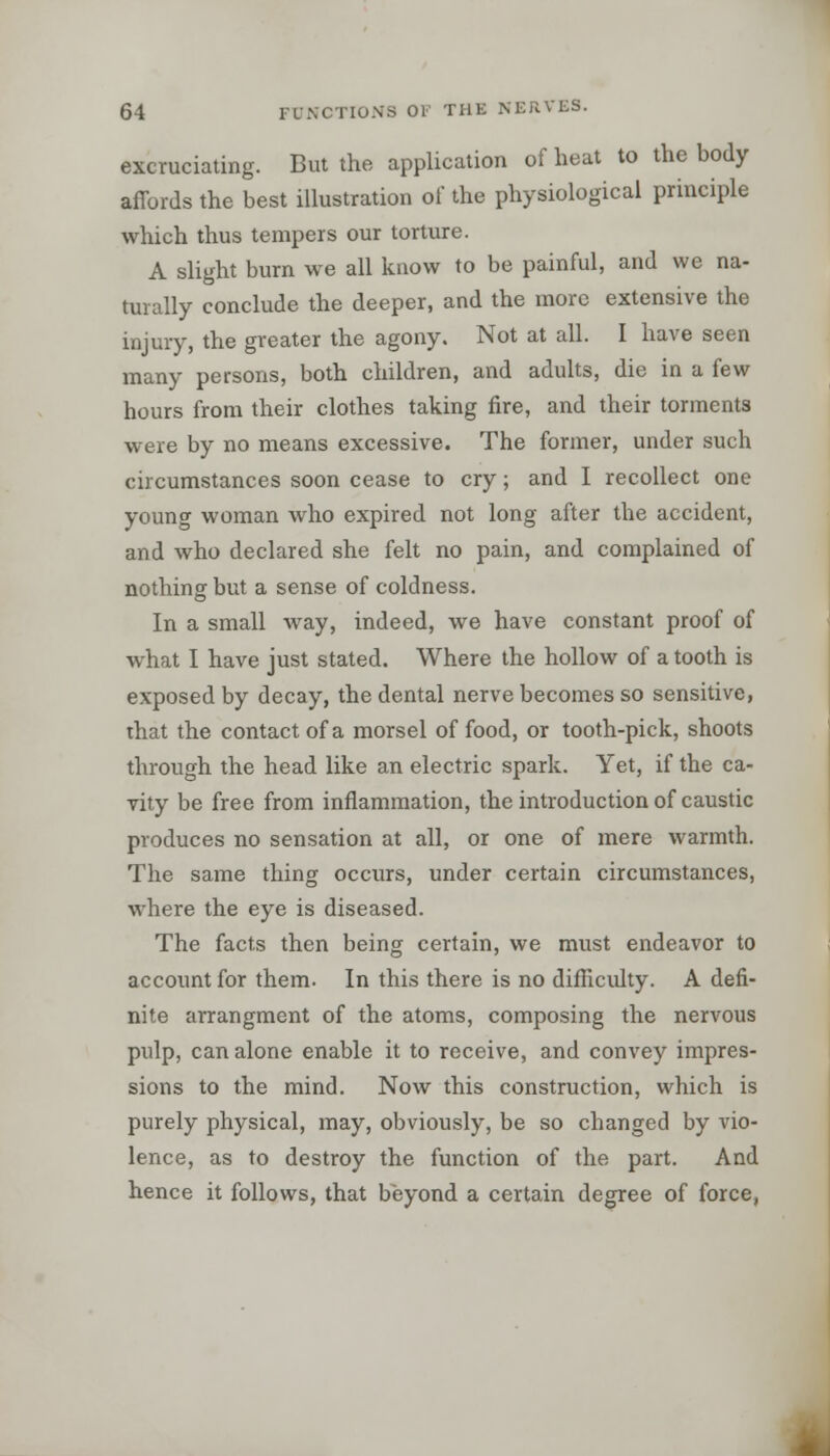 excruciating. But the application of heat to the body affords the best illustration of the physiological principle which thus tempers our torture. A slight burn we all know to be painful, and we na- turally conclude the deeper, and the more extensive the injury, the greater the agony. Not at all. I have seen many persons, both children, and adults, die in a few hours from their clothes taking fire, and their torments were by no means excessive. The former, under such circumstances soon cease to cry; and I recollect one young woman who expired not long after the accident, and who declared she felt no pain, and complained of nothing but a sense of coldness. In a small way, indeed, we have constant proof of what I have just stated. Where the hollow of a tooth is exposed by decay, the dental nerve becomes so sensitive, that the contact of a morsel of food, or tooth-pick, shoots through the head like an electric spark. Yet, if the ca- vity be free from inflammation, the introduction of caustic produces no sensation at all, or one of mere warmth. The same thing occurs, under certain circumstances, where the eye is diseased. The facts then being certain, we must endeavor to account for them. In this there is no difficulty. A defi- nite arrangment of the atoms, composing the nervous pulp, can alone enable it to receive, and convey impres- sions to the mind. Now this construction, which is purely physical, may, obviously, be so changed by vio- lence, as to destroy the function of the part. And hence it follows, that beyond a certain degree of force,