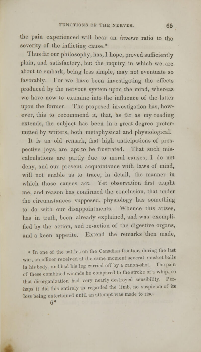 the pain experienced will bear an inverse ratio to tire severity of the inflicting cause.* Thus far our philosophy, has, I hope, proved sufficiently plain, and satisfactory, but the inquiry in which we are about to embark, being less simple, may not eventuate so favorably. For we have been investigating the effects produced by the nervous system upon the mind, whereas we have now to examine into the influence of the latter upon the former. The proposed investigation has, how- ever, this to recommend it, that, as far as my reading extends, the subject has been in a great degree preter- mitted by writers, both metaphysical and physiological. It is an old remark, that high anticipations of pros- pective joys, are apt to be frustrated. That such mis- calculations are partly due to moral causes, I do not deny, and our present acquaintance with laws of mind, will not enable us to trace, in detail, the manner in which those causes act. Yet observation first taught me, and reason has confirmed the conclusion, that under the circumstances supposed, physiology has something to do with our disappointments. Whence this arises, has in truth, been already explained, and was exempli- fied by the action, and re-action of the digestive organs, and a keen appetite. Extend the remarks then made, * In one of the battles on the Canadian frontier, during the last war, an officer received at the same moment several musket balls in his body, and had his leg carried off by a canon-shot. The pain of these combined wounds he compared to the stroke of a whip, so that disorganization had very nearly destroyed sensibility. Per- haps it did this entirely as regarded the limb, no suspicion of its loss being entertained until an attempt was made to rise. G*