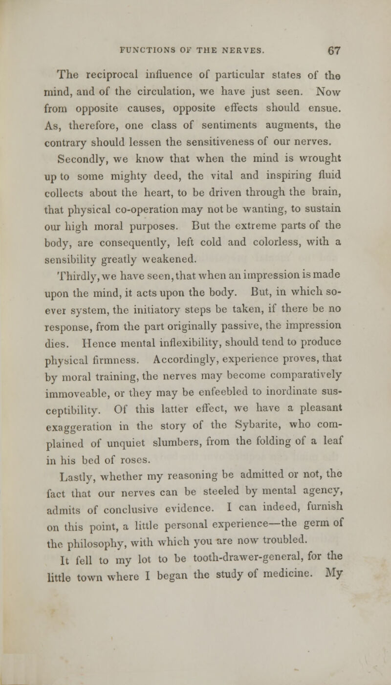 The reciprocal influence of particular states of the mind, and of the circulation, we have just seen. Now from opposite causes, opposite effects should ensue. As, therefore, one class of sentiments augments, the contrary should lessen the sensitiveness of our nerves. Secondly, we know that when the mind is wrought up to some mighty deed, the vital and inspiring fluid collects about the heart, to be driven through the brain, that physical co-operation may not be wanting, to sustain our high moral purposes. But the extreme parts of the body, are consequently, left cold and colorless, with a sensibility greatly weakened. Thirdly, we have seen, that when an impression is made upon the mind, it acts upon the body. But, in which so- ever system, the initiatory steps be taken, if there be no response, from the part originally passive, the impression dies. Hence mental inflexibility, should tend to produce physical firmness. Accordingly, experience proves, that by moral training, the nerves may become comparatively immoveable, or they may be enfeebled to inordinate sus- ceptibility. Of this latter effect, we have a pleasant exaggeration in the story of the Sybarite, who com- plained of unquiet slumbers, from the folding of a leaf in his bed of roses. Lastly, whether my reasoning be admitted or not, the fact that our nerves can be steeled by mental agency, admits of conclusive evidence. I can indeed, furnish on this point, a little personal experience—the germ of the philosophy, with which you are now troubled. It fell to my lot to be tooth-drawer-general, for the little town where I began the study of medicine. My