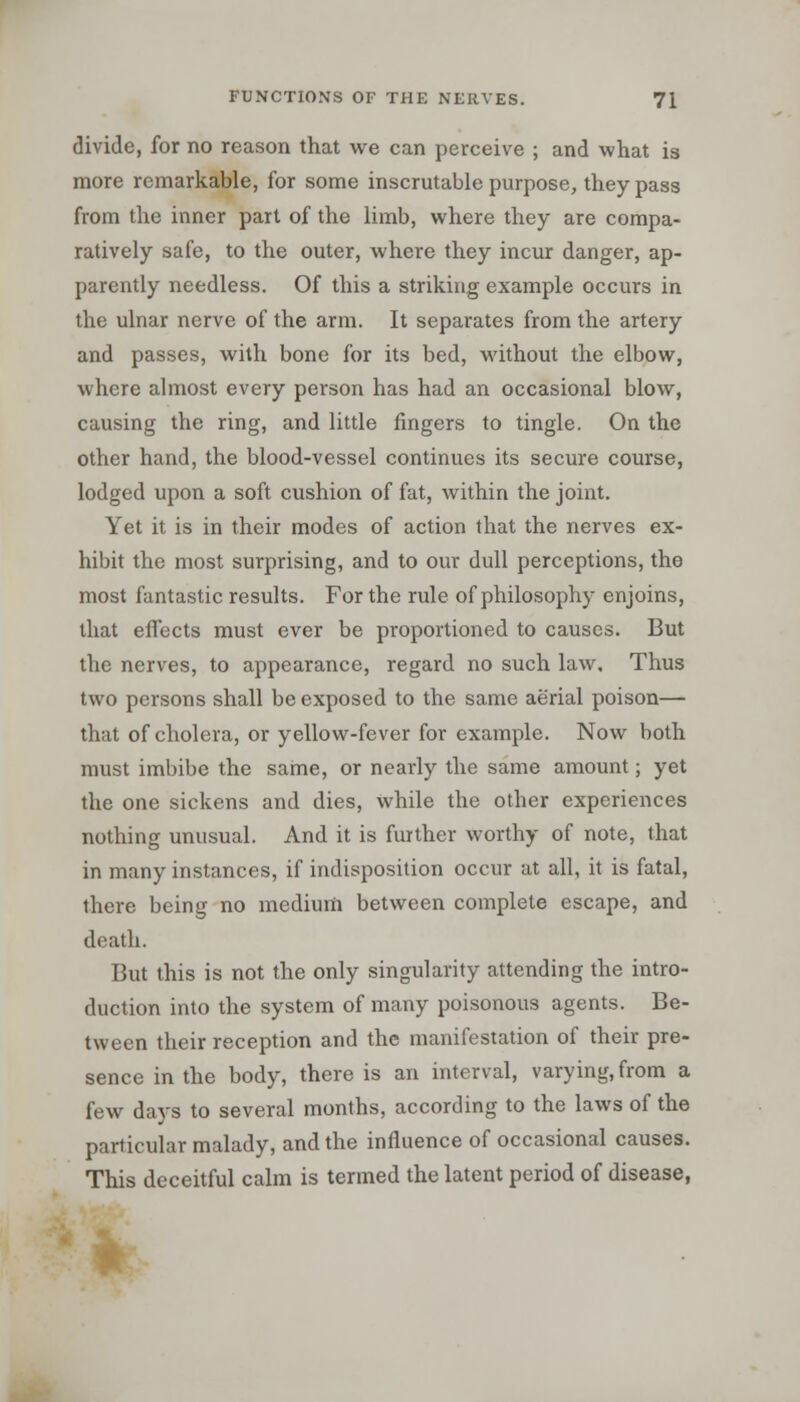 divide, for no reason that we can perceive ; and what is more remarkable, for some inscrutable purpose, they pass from the inner part of the limb, where they are compa- ratively safe, to the outer, where they incur danger, ap- parently needless. Of this a striking example occurs in the ulnar nerve of the arm. It separates from the artery and passes, with bone for its bed, without the elbow, where almost every person has had an occasional blow, causing the ring, and little fingers to tingle. On the other hand, the blood-vessel continues its secure course, lodged upon a soft cushion of fat, within the joint. Yet it is in their modes of action that the nerves ex- hibit the most surprising, and to our dull perceptions, the most fantastic results. For the rule of philosophy enjoins, that effects must ever be proportioned to causes. But the nerves, to appearance, regard no such law. Thus two persons shall be exposed to the same aerial poison— that of cholera, or yellow-fever for example. Now both must imbibe the same, or nearly the same amount; yet the one sickens and dies, while the other experiences nothing unusual. And it is further worthy of note, that in many instances, if indisposition occur at all, it is fatal, there being no medium between complete escape, and death. But this is not the only singularity attending the intro- duction into the system of many poisonous agents. Be- tween their reception and the manifestation of their pre- sence in the body, there is an interval, varying, from a few days to several months, according to the laws of the particular malady, and the influence of occasional causes. This deceitful calm is termed the latent period of disease,