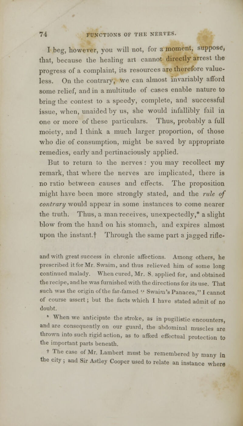 I beg, however, you will not, for a moment, suppose, that, because the healing art cannot directly arrest the progress of a complaint, its resources are therefore value- less. On the contrary, we can almost invariably afford some relief, and in a multitude of cases enable nature to bring the contest to a speedy, complete, and successful issue, when, unaided by us, she would infallibly fail in one or more of these particulars. Thus, probably a full moiety, and I think a much larger proportion, of those who die of consumption, might be saved by appropriate remedies, early and pertinaciously applied. But to return to the nerves : you may recollect my remark, that where the nerves are implicated, there is no ratio between causes and effects. The proposition might have been more strongly stated, and the rule of contrary would appear in some instances to come nearer the truth. Thus, a man receives, unexpectedly,* a slight blow from the hand on his stomach, and expires almost upon the instant.f Through the same part a jagged rifle- and with great success in chronic affections. Among others, he prescribed it for Mr. Swaim, and thus relieved him of some long continued malady. When cured, Mr. S. applied for, and obtained the recipe, and he was furnished with the directions for its use. That such was the origin of the far-famed  Swaim's Panacea, I cannot of course assert; but the facts which I have stated admit of no doubt. k When we anticipate the stroke, as in pugilistic encounters, and are consequently on our guard, the abdominal muscles are thrown into such rigid action, as to afford effectual protection to the important parts beneath. t The case of Mr. Lambert must be remembered by many in the city ; and Sir Astley Cooper used to relate an instance where