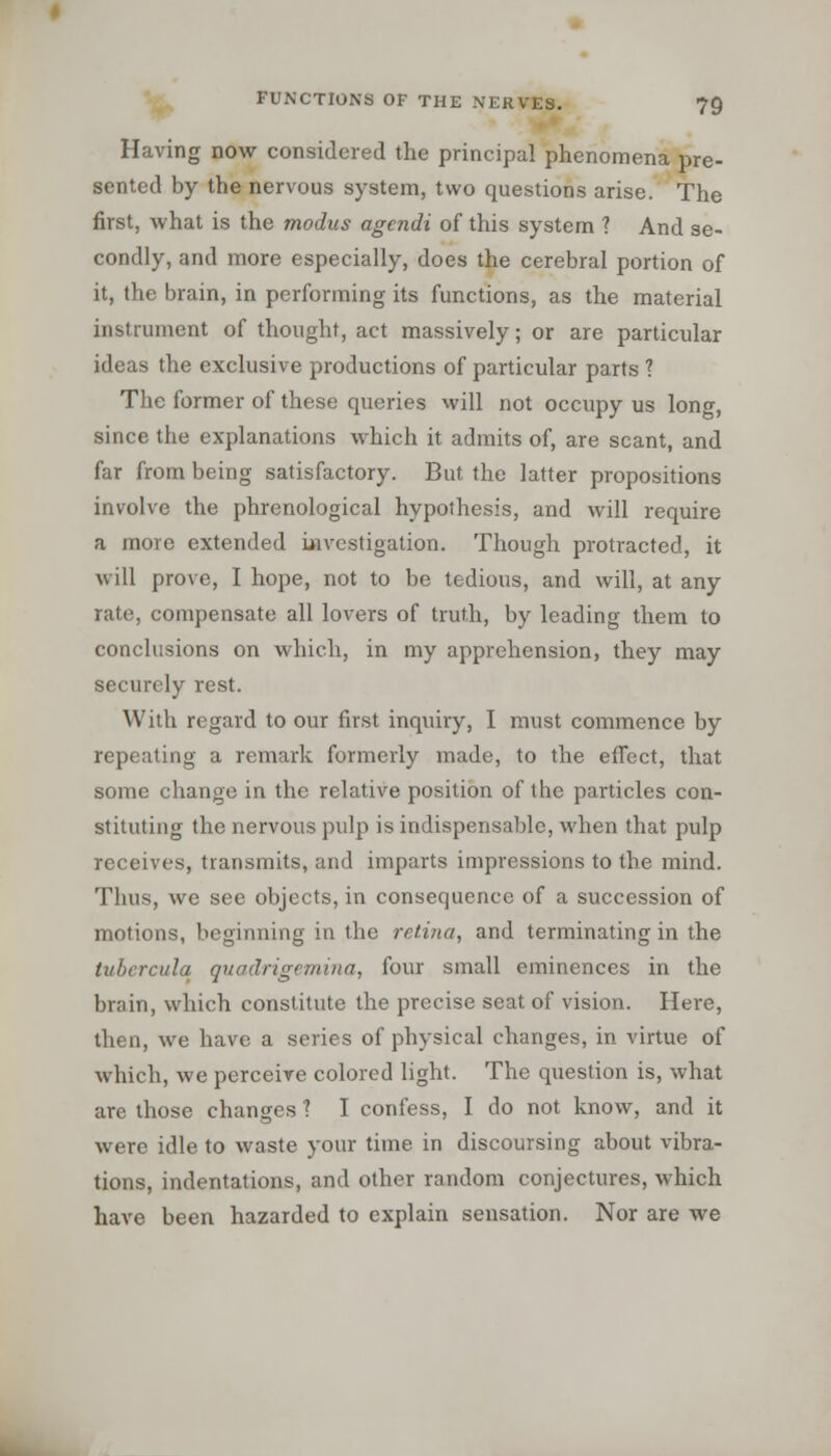 Having now considered the principal phenomena pre- sented by the nervous system, two questions arise. The first, what is the modus agendi of this system 1 And se- condly, and more especially, does the cerebral portion of it, the brain, in performing its functions, as the material instrument of thought, act massively; or are particular ideas the exclusive productions of particular parts ? The former of these queries will not occupy us long, since the explanations which it admits of, are scant, and far from being satisfactory. But the latter propositions involve the phrenological hypothesis, and will require a more extended investigation. Though protracted, it will prove, I hope, not to be tedious, and will, at any rate, compensate all lovers of truth, by leading them to conclusions on which, in my apprehension, they may securely rest. With regard to our first inquiry, I must commence by repeating a remark formerly made, to the effect, that some change in the relative position of the particles con- stituting the nervous pulp is indispensable, when that pulp receives, transmits, and imparts impressions to the mind. Thus, we see objects, in consequence of a succession of motions, beginning in the retina, and terminating in the tubercula quadrigemina, four small eminences in the brain, which constitute the precise seat of vision. Here, then, we have a series of physical changes, in virtue of which, we perceive colored light. The question is, what are those changes 1 I confess, I do not know, and it were idle to waste your time in discoursing about vibra- tions, indentations, and other random conjectures, which have been hazarded to explain sensation. Nor are we