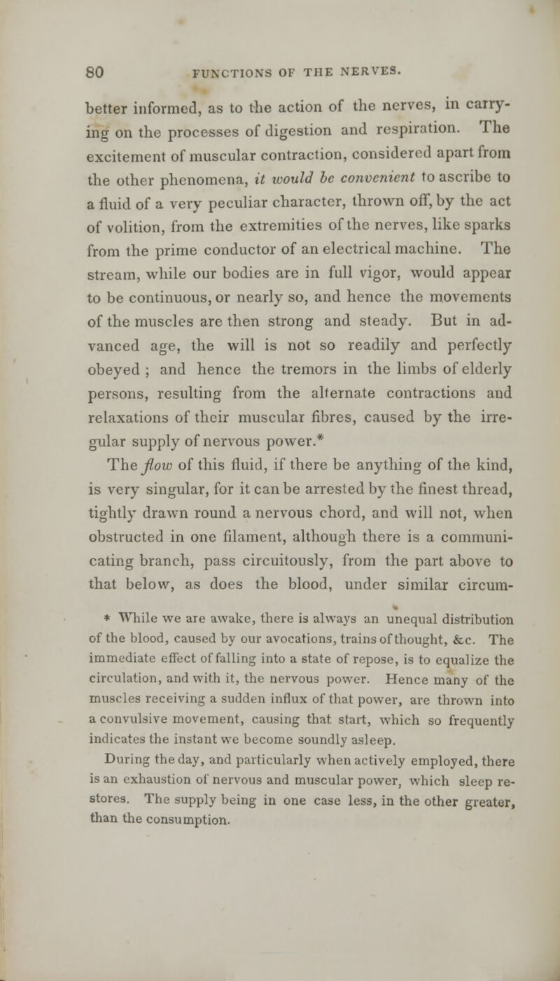 better informed, as to the action of the nerves, in carry- ing on the processes of digestion and respiration. The excitement of muscular contraction, considered apart from the other phenomena, it would be convenient to ascribe to a fluid of a very peculiar character, thrown off, by the act of volition, from the extremities of the nerves, like sparks from the prime conductor of an electrical machine. The stream, while our bodies are in full vigor, would appear to be continuous, or nearly so, and hence the movements of the muscles are then strong and steady. But in ad- vanced age, the will is not so readily and perfectly obeyed; and hence the tremors in the limbs of elderly persons, resulting from the alternate contractions and relaxations of their muscular fibres, caused by the irre- gular supply of nervous power.* The flow of this fluid, if there be anything of the kind, is very singular, for it can be arrested by the finest thread, tightly drawn round a nervous chord, and will not, when obstructed in one filament, although there is a communi- cating branch, pass circuitously, from the part above to that below, as does the blood, under similar circum- * While we are awake, there is always an unequal distribution of the blood, caused by our avocations, trains of thought, &c. The immediate effect of falling into a state of repose, is to equalize the circulation, and with it, the nervous power. Hence many of the muscles receiving a sudden influx of that power, are thrown into a convulsive movement, causing that start, which so frequently indicates the instant we become soundly asleep. During the day, and particularly when actively employed, there is an exhaustion of nervous and muscular power, which sleep re- stores. The supply being in one case less, in the other greater, than the consumption.