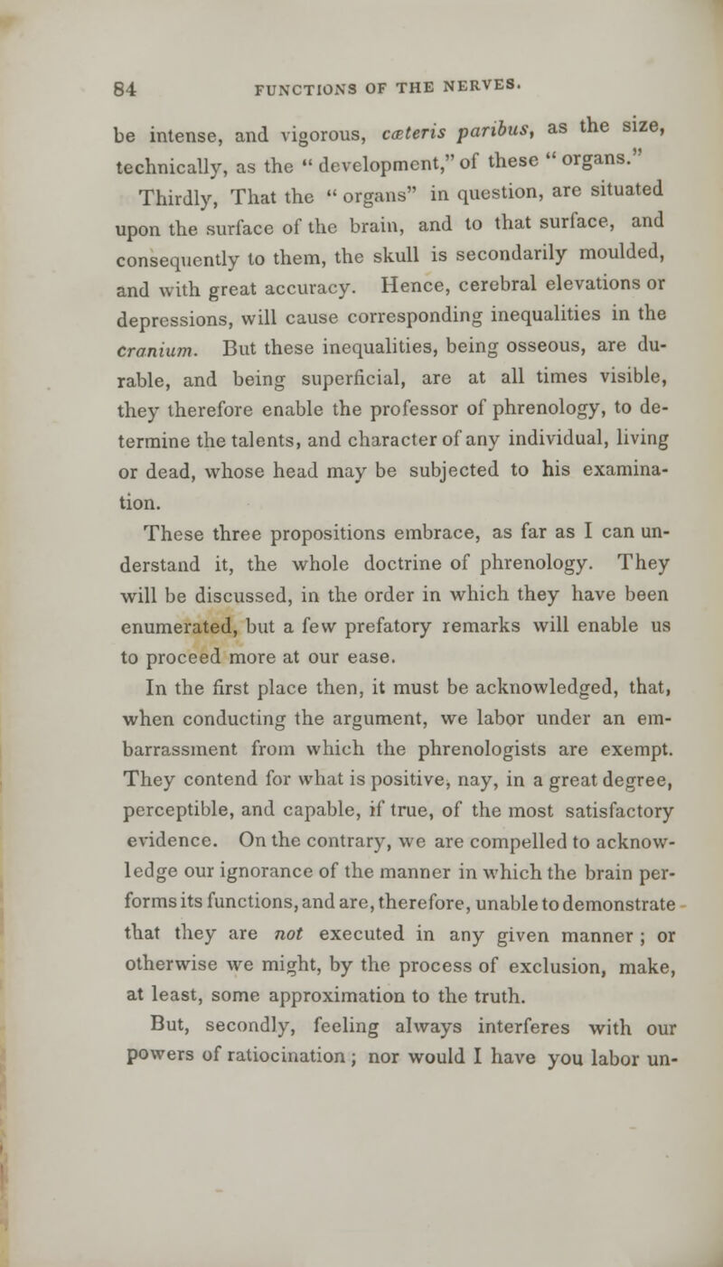 be intense, and vigorous, ceteris paribus, as the size, technically, as the  development, of these  organs. Thirdly, That the  organs in question, are situated upon the surface of the brain, and to that surface, and consequently to them, the skull is secondarily moulded, and with great accuracy. Hence, cerebral elevations or depressions, will cause corresponding inequalities in the cranium. But these inequalities, being osseous, are du- rable, and being superficial, are at all times visible, they therefore enable the professor of phrenology, to de- termine the talents, and character of any individual, living or dead, whose head may be subjected to his examina- tion. These three propositions embrace, as far as I can un- derstand it, the whole doctrine of phrenology. They will be discussed, in the order in which they have been enumerated, but a few prefatory remarks will enable us to proceed more at our ease. In the first place then, it must be acknowledged, that, when conducting the argument, we labor under an em- barrassment from which the phrenologists are exempt. They contend for what is positive, nay, in a great degree, perceptible, and capable, if true, of the most satisfactory evidence. On the contrary, we are compelled to acknow- ledge our ignorance of the manner in which the brain per- forms its functions, and are, therefore, unable to demonstrate that they are not executed in any given manner ; or otherwise we might, by the process of exclusion, make, at least, some approximation to the truth. But, secondly, feeling always interferes with our powers of ratiocination ; nor would I have you labor un-