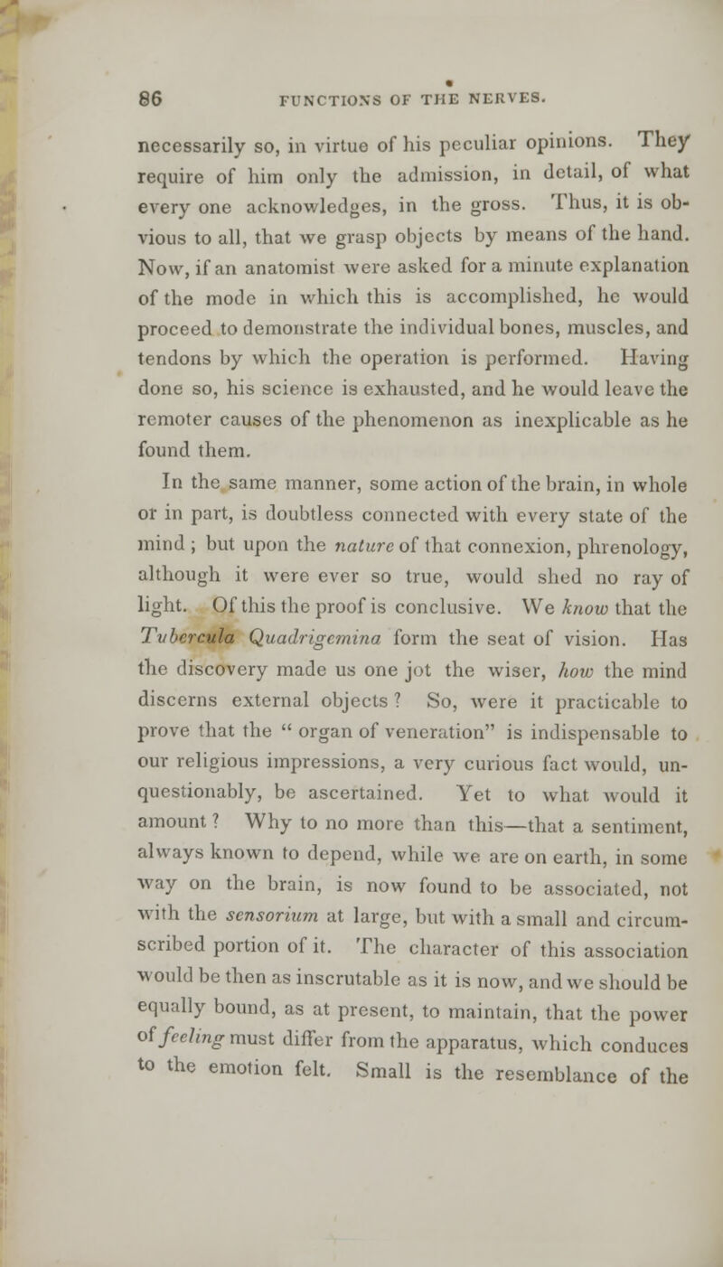 necessarily so, in virtue of his peculiar opinions. They require of him only the admission, in detail, of what every one acknowledges, in the gross. Thus, it is ob- vious to all, that we grasp objects by means of the hand. Now, if an anatomist were asked for a minute explanation of the mode in which this is accomplished, he would proceed to demonstrate the individual bones, muscles, and tendons by which the operation is performed. Having done so, his science is exhausted, and he would leave the remoter causes of the phenomenon as inexplicable as he found them. In the same manner, some action of the brain, in whole or in part, is doubtless connected with every state of the mind ; but upon the nature of that connexion, phrenology, although it were ever so true, would shed no ray of light. Of this the proof is conclusive. We know that the Tvbercula Quadrigemina form the seat of vision. Has the discovery made us one jot the wiser, how the mind discerns external objects ? So, were it practicable to prove that the  organ of veneration is indispensable to our religious impressions, a very curious fact would, un- questionably, be ascertained. Yet to what Avould it amount ? Why to no more than this—that a sentiment, always known to depend, while we are on earth, in some way on the brain, is now found to be associated, not with the sensorium at large, but with a small and circum- scribed portion of it. The character of this association would be then as inscrutable as it is now, and we should be equally bound, as at present, to maintain, that the power of feeling must differ from the apparatus, which conduces to the emotion felt. Small is the resemblance of the