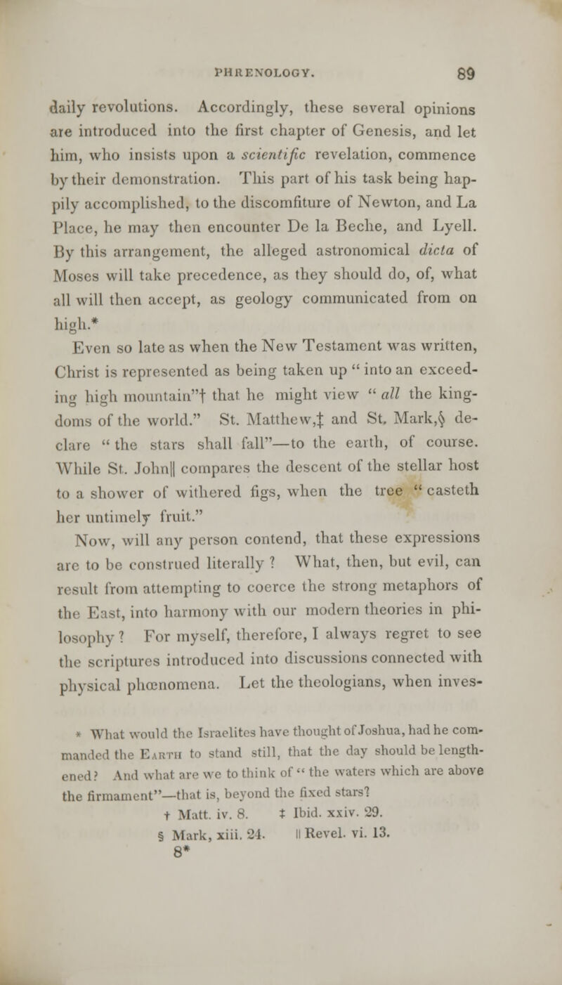 daily revolutions. Accordingly, these several opinions are introduced into the first chapter of Genesis, and let him, who insists upon a scientific revelation, commence by their demonstration. This part of his task being hap- pily accomplished, to the discomfiture of Newton, and La Place, he may then encounter De la Beche, and Lyell. By this arrangement, the alleged astronomical dicta of Moses will take precedence, as they should do, of, what all will then accept, as geology communicated from on high.* Even so late as when the New Testament was written, Christ is represented as being taken up  into an exceed- ing high mountain! that he might view  all the king- doms of the world. St. Matthew^ and St. Mark,§ de- clare  the stars shall fall—to the earth, of course. While St. John|| compares the descent of the stellar host to a shower of withered figs, when the tree  casteth her untimely fruit. Now, will any person contend, that these expressions arc to be construed literally 1 What, then, but evil, can result from attempting to coerce the strong metaphors of the East, into harmony with our modern theories in phi- losophy ? For myself, therefore, I always regret to see the scriptures introduced into discussions connected with physical phoenomena. Let the theologians, when inves- * What would the Israelites have thought of Joshua, had he com- manded the Earth to stand still, that the day should be length- en.d? And what are we to think of  the waters which are above the firmament—that is, beyond the fixed stars! t Matt. iv. 8. t Ibid. xxiv. 29. § Mark, xiii. 24. II Revel, vi. 13.