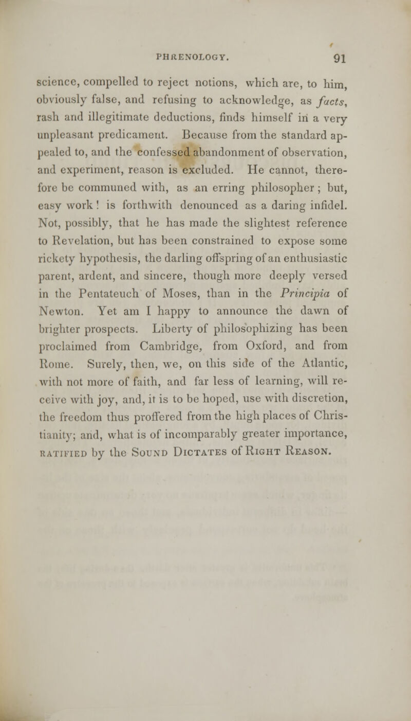 science, compelled to reject notions, which are, to him obviously false, and refusing to acknowledge, as facts, rash and illegitimate deductions, finds himself in a very- unpleasant predicament. Because from the standard ap- pealed to, and the confessed abandonment of observation, and experiment, reason is excluded. He cannot, there- fore be communed with, as an erring philosopher ; but, easy work ! is forthwith denounced as a daring infidel. Not, possibly, that he has made the slightest reference to Revelation, but has been constrained to expose some rickety hypothesis, the darling offspring of an enthusiastic parent, ardent, and sincere, though more deeply versed in the Pentateuch of Moses, than in the Principia of Newton. Yet am I happy to announce the dawn of brighter prospects. Liberty of philosophizing has been proclaimed from Cambridge, from Oxford, and from Rome. Surely, then, we, on this side of the Atlantic, with not more of faith, and far less of learning, will re- ceive with joy, and, it is to be hoped, use with discretion, the freedom thus proffered from the high places of Chris- tianitj ; and, what is of incomparably greater importance, ratified by the Sound Dictates of Right Reason.