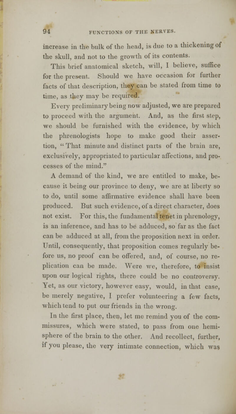 increase in the bulk of the head, is due to a thickening of the skull, and not to the growth of its contents. This brief anatomical sketch, will, I believe, suffice for the present. Should Ave have occasion for further facts of that description, they can be stated from time to time, as they may be required. Every preliminary being now adjusted, we are prepared to proceed with the argument. And, as the first step, we should be furnished with the evidence, by which the phrenologists hope to make good their asser- tion,  That minute and distinct parts of the brain are, exclusively, appropriated to particular affections, and pro- cesses of the mind. A demand of the kind, we are entitled to make, be- cause it being our province to deny, we are at liberty so to do, until some affirmative evidence shall have been produced. But such evidence, of a direct character, does not exist. For this, the fundamental tenet in phrenology, is an inference, and has to be adduced, so far as the fact can be adduced at all, from the proposition next in order. Until, consequently, that proposition comes regularly be- fore us, no proof can be offered, and, of course, no re- plication can be made. Were we, therefore, to insist upon our logical rights, there could be no controversy. Yet, as our victory, however easy, Avould, in that case, be merely negative, I prefer volunteering a few facts, which tend to put our friends in the wrong. In the first place, then, let me remind you of the com- missures, which Avere stated, to pass from one hemi- sphere of the brain to the other. And recollect, further, if you please, the very intimate connection, which Avas