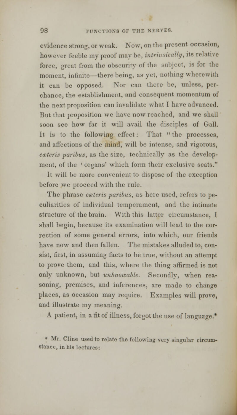 evidence strong, or weak. Now, on the present occasion, however feeble my proof may be, intrinsically, its relative force, great from the obscurity of the subject, is for the moment, infinite—there being, as yet, nothing wherewith it can be opposed. Nor can there be, unless, per- chance, the establishment, and consequent momentum of the next proposition can invalidate what I have advanced. But that proposition we have now reached, and we shall soon see how far it will avail the disciples of Gall. It is to the following effect: That  the processes, and affections of the mind, will be intense, and vigorous, cceteris paribus, as the size, technically as the develop- ment, of the ' organs' which form their exclusive seats. It will be more convenient to dispose of the exception before we proceed with the rule. The phrase ceteris paribus, as here used, refers to pe- culiarities of individual temperament, and the intimate structure of the brain. With this latter circumstance, I shall begin, because its examination will lead to the cor- rection of some general errors, into which, our friends have now and then fallen. The mistakes alluded to, con- sist, first, in assuming facts to be true, without an attempt to prove them, and this, where the thing affirmed is not only unknown, but unknowable. Secondly, when rea- soning, premises, and inferences, are made to change places, as occasion may require. Examples will prove, and illustrate my meaning. A patient, in a fit of illness, forgot the use of language.* * Mr. Cline used to relate the following very singular circum- stance, in his lectures: